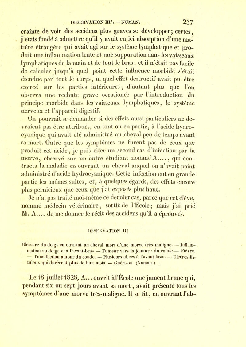 crainte de voir des accidens plus graves se développer; certes, j’étais fondé à admettre qu’il y avait eu ici absorption d’une ma- tière étrangère qui avait agi sur le système lymphatique et pro- duit une inflammation lente et une suppuration dans les vaisseaux lymphatiques de la main et de tout le bras, et il n’était pas facile de calculer jusqu’à quel point cette influence morbide s’était étendue par tout le corps, ni quel effet destructif avait pu être exercé sur les parties intérieures, d’autant plus que l’on observa une rechute grave occasione'e par l’introduction du principe morbide dans les vaisseaux lymphatiques, le système nerveux et l’appareil digestif. On pourrait se demander si des effets aussi particuliers ne de- vraient pas être attribués, en tout ou en partie, à l’acide hydro- cyanique qui avait été administré au cheval peu de temps avant sa mort. Outre que les symptômes ne furent pas de ceux que produit cet acide, je puis citer un second cas d’infection par la morve, observé sur un autre étudiant nommé A...., qui con- tracta la maladie en ouvrant un cheval auquel on n’avait point administré d’acide hydrocyanique. Cette infection eut en grande partie les mêmes suites, et, à quelques égards, des effets encore plus pernicieux que ceux que j’ai exposés plus haut. Je n’ai pas traité moi-même ce dernier cas, parce que cet élève, nommé médecin vétérinaire, sortit de l’Ecole; mais j’ai prié M. A.... de me donner le récit des accidens qu’il a éprouvés. OBSERVATION III. Blessure du doigt en ouvrant un cheval mort d’une morve très-maligne. —Inflam- mation au doigt et à l’avant-bras.— Tumeur vers la jointure du coude.— Fièvre. — Tuméfaction autour du coude. — Plusieurs abcès à l’avant-bras. — Ulcères fis- tuleux qui durèrent plus de huit mois. — Guérison. (Numan.) Le 18 juillet 1828, A... ouvrit àl’Ecole une jument brune qui, pendant six ou sept jours avant sa mort, avait présenté tous les symptômes d’une morve très-maligne. Il se fit, en ouvrant l’ab-