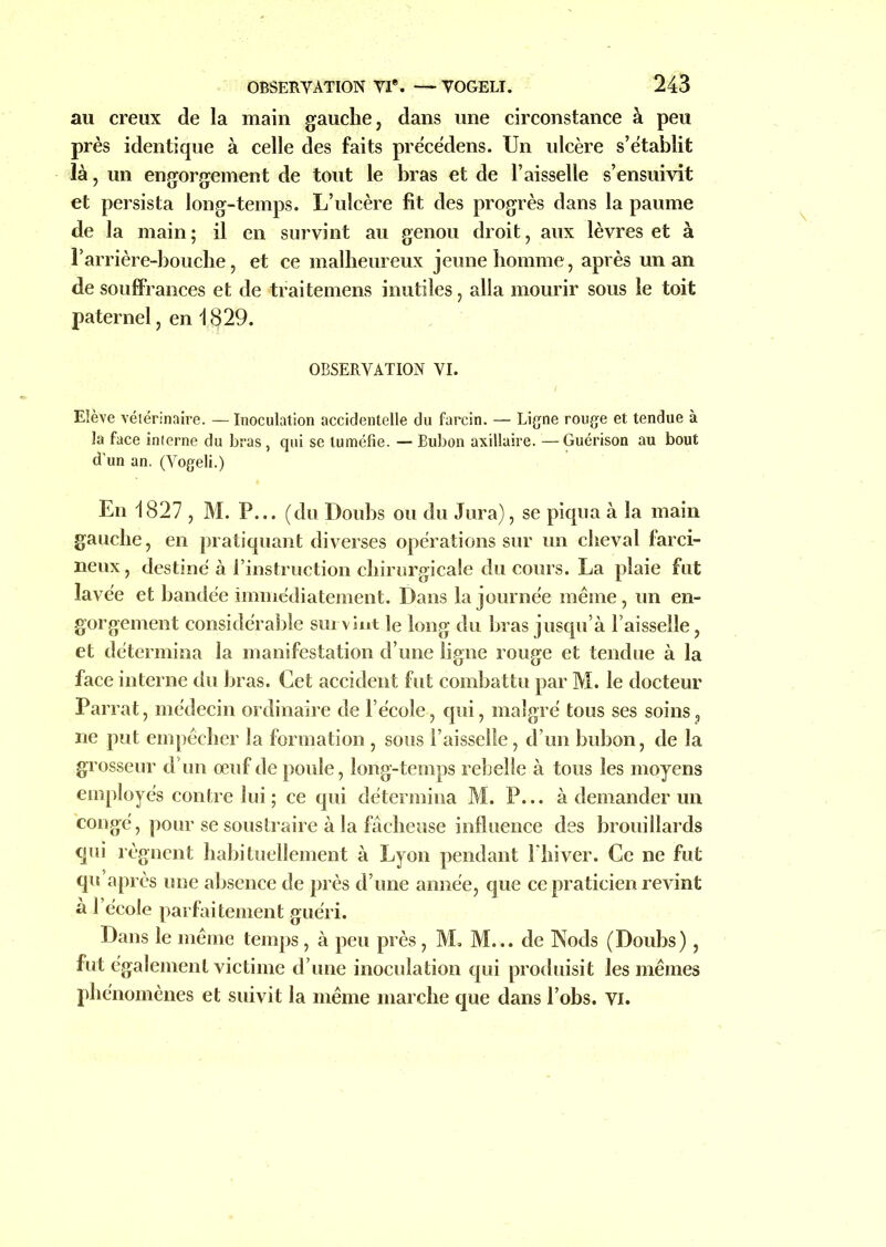 au creux de la main gauche, dans une circonstance à peu près identique à celle des faits précédens. Un ulcère s’établit là, un engorgement de tout le bras et de l’aisselle s’ensuivit et persista long-temps. L’ulcère fit des progrès dans la paume de la main; il en survint au genou droit, aux lèvres et à l’arrière-bouche, et ce malheureux jeune homme, après un an de souffrances et de traitemens inutiles, alla mourir sous le toit paternel, en 1829. OBSERVATION VI. Elève vétérinaire. — Inoculation accidentelle du farcin. — Ligne rouge et tendue à la face interne du bras, qui se tuméfie. — Bubon axillaire. —Guérison au bout d’un an. (Vogeli.) En 1827 , M. P... (du Doubs ou du Jura), se piqua à la main gauche, en pratiquant diverses opérations sur un cheval farci- neux, destiné à l’instruction chirurgicale du cours. La plaie fut lavée et bandée immédiatement. Dans la journée même, un en- gorgement considérable survint le long du bras jusqu’à Faisselle, et détermina la manifestation d’une ligne rouge et tendue à la face interne du bras. Cet accident fut combattu par M. le docteur Parrat, médecin ordinaire de l’école, qui, malgré tous ses soins, ne put empêcher la formation , sous l’aisselle, d’un bubon, de la grosseur d’un œuf de poule, long-temps rebelle à tous les moyens employés contre lui ; ce qui détermina M. P... à demander un congé, pour se soustraire à la fâcheuse influence des brouillards qui régnent habituellement à Lyon pendant Fliiver. Ce ne fut qu’après une absence de près d’une année, que ce praticien revint à l’école parfaitement guéri. Dans le même temps, à peu près , M. M... de INods (Doubs), fut également victime d’une inoculation qui produisit les mêmes phénomènes et suivit la même marche que dans l’obs. VI.