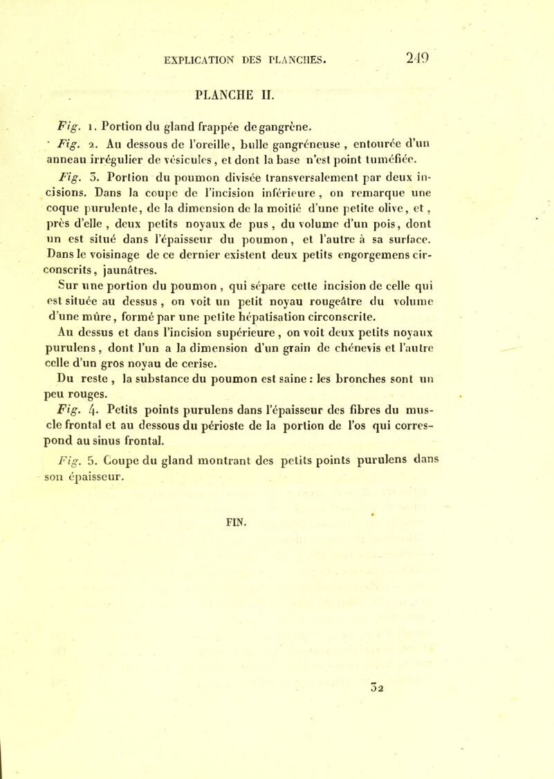 PLANCHE II. Fig. î. Portion du gland frappée de gangrène. • Fig. 2. Au dessous de l’oreille, bulle gangréneuse , entourée d’un anneau irrégulier de vésicules, et dont la base n’est point tuméfiée. Fig. 3. Portion du poumon divisée transversalement par deux in- cisions. Dans la coupe de l’incision inférieure , on remarque une coque purulente, de la dimension de la moitié d’une petite olive, et, près d’elle , deux petits noyaux de pus , du volume d’un pois, dont un est situé dans i’épaisseur du poumon , et l’autre à sa surface. Dans le voisinage de ce dernier existent deux petits engorgemens cir- conscrits, jaunâtres. Sur une portion du poumon , qui sépare cette incision de celle qui est située au dessus , on voit un petit noyau rougeâtre du volume d’une mûre, formé par une petite hépatisation circonscrite. Au dessus et dans l’incision supérieure , on voit deux petits noyaux purulens, dont l’un a la dimension d’un grain de chénevis et l’autre celle d’un gros noyau de cerise. Du reste , la substance du poumon est saine : les bronches sont un peu rouges. Fig. 4- Petits points purulens dans l’épaisseur des fibres du mus- cle frontal et au dessous du périoste de la portion de l’os qui corres- pond au sinus frontal. Fig. 5. Coupe du gland montrant des petits points purulens dans son épaisseur. FIN.