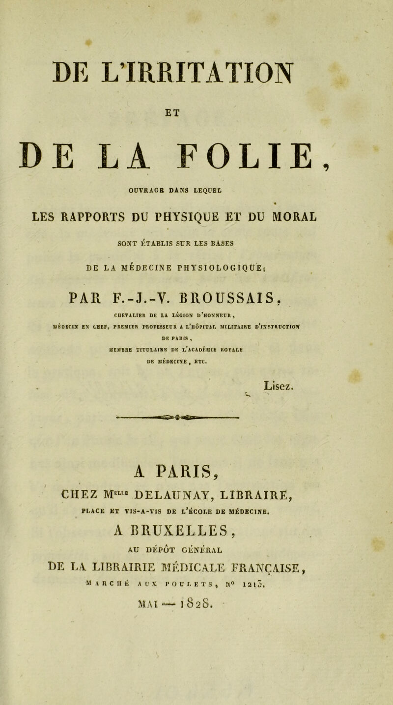 DE L'IRRITATION ET DE LA FOLIE, OUVRAGE DANS LEQUEL « LES RAPPORTS DU PHYSIQUE ET DU MORAL SONT ÉTABLIS SUR LES BASES DE LA MÉDECINE PHYSIOLOGIQUE; PAR F.-J.-V. BROUSSAIS. CUEVALIBR DE Là LÉGION D’HONNEUR, MÉDECIN EN CHEF, PREMIER PROFESSEUR A L’uÔPITAL MILITAIRE d’iNSTRUCTION DE PARIS , MEMBRE TITULAIRE DK L’ACADÉMIE ROYALE DE MÉDECINE, ETC. Lisez. A PARIS, CHEZ M'1' DELAUNAY, LIBRAIRE, PLACE ET VIS-A-VIS DE L’ÉCOLE DE MÉDECINE. A BRUXELLES , AU DÉPÔT GÉNÉRAL de la librairie médicale française, marché aux poulets, n° 1215. — 1 82S. MAI