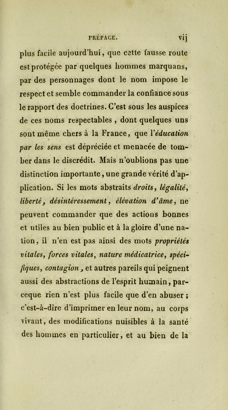 VI) plus facile aujourd’hui, que cette fausse route est protégée par quelques hommes marquans, par des personnages dont le nom impose le respect et semble commander la confiance sous le rapport des doctrines. C’est sous les auspices de ces noms respectables , dont quelques uns sont même chers à la France, que Y éducation * par les sens est dépréciée et menacée de tom- ber dans le discrédit. Mais n’oublions pas une distinction importante, une grande vérité d’ap- plication. Si les mots abstraits droits, légalité, liberté, désintéressement, élévation d'âme, ne peuvent commander que des actions bonnes et utiles au bien public et à la gloire d’une na- tion, il n’en est pas ainsi des mots propriétés vitales, forces vitales, nature médicatrice, spéci- fiques, contagion „ et autres pareils qui peignent aussi des abstractions de l’esprit humain, par- ceque rien n’est plus facile que d’en abuser ; c’est-à-dire d’imprimer en leur nom, au corps vivant, des modifications nuisibles à la santé des hommes en particulier, et au bien de la