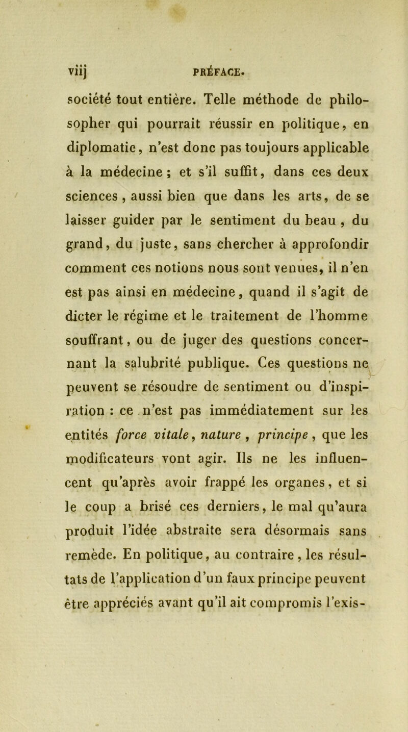 V11J société tout entière. Telle méthode de philo- sopher qui pourrait réussir en politique, en diplomatie, n’est donc pas toujours applicable à la médecine; et s’il suffit, dans ces deux sciences , aussi bien que dans les arts, de se laisser guider par le sentiment du beau , du grand, du juste, sans chercher à approfondir comment ces notions nous sont venues, il n’en est pas ainsi en médecine, quand il s’agit de dicter le régime et le traitement de l’homme souffrant, ou de juger des questions concer- nant la salubrité publique. Ces questions ne peuvent se résoudre de sentiment ou d’inspi- ration : ce n’est pas immédiatement sur les entités force vitale, nature , principe , que les modificateurs vont agir. Ils ne les influen- cent qu’après avoir frappé les organes, et si le coup a brisé ces derniers, le mal qu’aura produit l’idée abstraite sera désormais sans remède. En politique, au contraire, les résul- tats de l’application d’un faux principe peuvent être appréciés avant qu’il ait compromis l’exis-