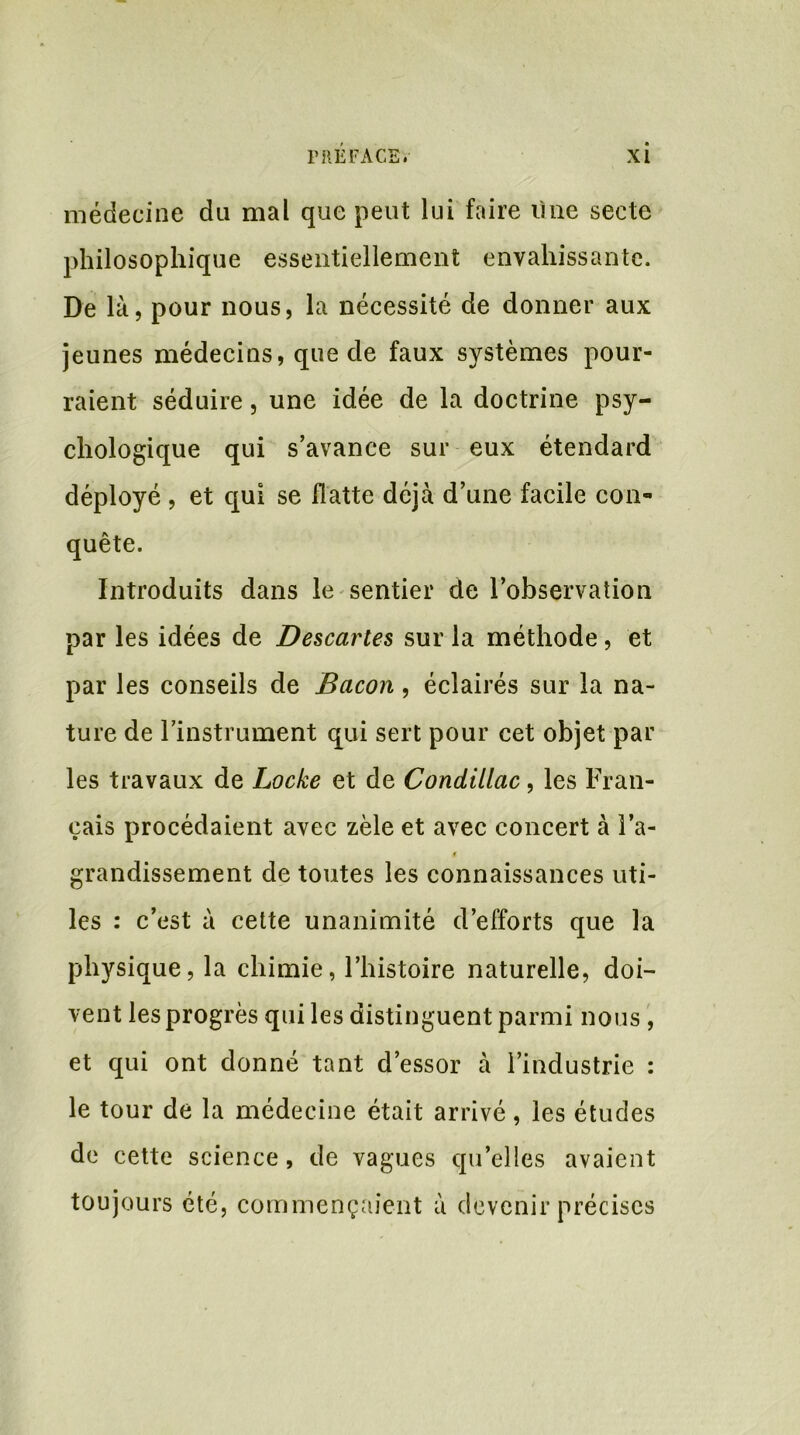 médecine du mal que peut lui faire üne secte philosophique essentiellement envahissante. De là, pour nous, la nécessité de donner aux jeunes médecins, que de faux systèmes pour- raient séduire, une idée de la doctrine psy- chologique qui s’avance sur eux étendard déployé , et qui se flatte déjà d’une facile con- quête. Introduits dans le sentier de l’observation par les idées de Descartes sur la méthode, et par les conseils de Bacon, éclairés sur la na- ture de l’instrument qui sert pour cet objet par les travaux de Locke et de Condillac, les Fran- çais procédaient avec zèle et avec concert à l’a- i grandissement de toutes les connaissances uti- les : c’est à cette unanimité d’efforts que la physique, la chimie, l’histoire naturelle, doi- vent les progrès qui les distinguent parmi nous , et qui ont donné tant d’essor à l’industrie : le tour de la médecine était arrivé, les études de cette science, de vagues qu’elles avaient toujours été, commençaient à devenir précises