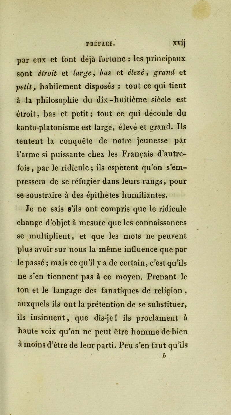 par eux et font déjà fortune : les principaux sont étroit et large, bas et élevé, grand et petit, habilement disposés : tout ce qui tient à la philosophie du dix-huitième siècle est étroit, bas et petit; tout ce qui découle du kanto-platonisme est large, élevé et grand. Ils tentent la conquête de notre jeunesse par l’arme si puissante chez les Français d’autre- fois , par le ridicule ; ils espèrent qu’on s’em- pressera de se réfugier dans leurs rangs, pour se soustraire à des épithètes humiliantes. Je ne sais s’ils ont compris que le ridicule change d’objet à mesure que les connaissances se multiplient, et que les mots ne peuvent plus avoir sur nous la même influence que par le passé ; mais ce qu’il y a de certain, c’est qu’ils ne s’en tiennent pas à ce moyen. Prenant le ton et le langage des fanatiques de religion , auxquels ils ont la prétention de se substituer, ils insinuent, que dis-je ! ils proclament à haute voix qu’ôn ne peut être homme de bien à moins d’être de leur parti. Peu s’en faut qu’ils b