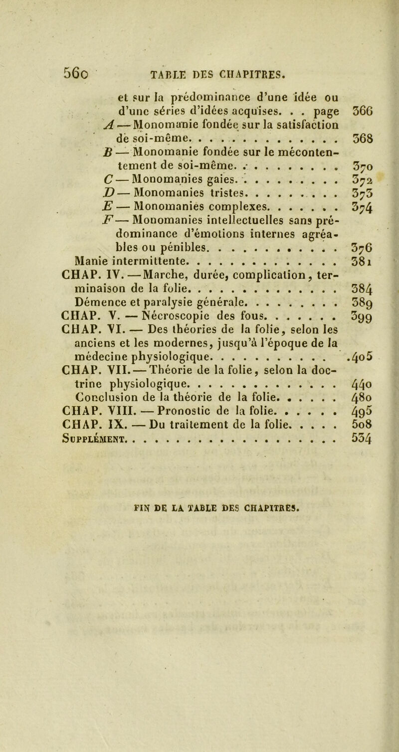 et sur la prédominance d’une idée ou d’une séries d’idées acquises. . . page 366 A — Monomanie fondée sur la satisfaction dé soi-même 368 B — Monomanie fondée sur le méconten- tement de soi-même. .- 370 C — Monomanies gaies. 372 JD—Monomanies tristes 373 E — Monomanies complexes 374 F— Monomanies intellectuelles sans pré- dominance d’émotions internes agréa- bles ou pénibles 376 Manie intermittente 381 CHAP. IV.—Marche, durée, complication, ter- minaison de la folie 384 Démence et paralysie générale 38g CHAP. Y.—Nécroscopie des fous. 3gg CHAP. YI. — Des théories de la folie, selon les anciens et les modernes, jusqu’à l’époque de la médecine physiologique 4°^ CHAP. VII. — Théorie de la folie, selon la doc- trine physiologique 44o Conclusion de la théorie de la folie. ..... 4^° CHAP. VIII. — Pronostic de la folie 495 CHAP. IX. —Du traitement de la folie 5o8 Supplément 554 FIN DE LÀ. TABLE DES CHAPITRES.