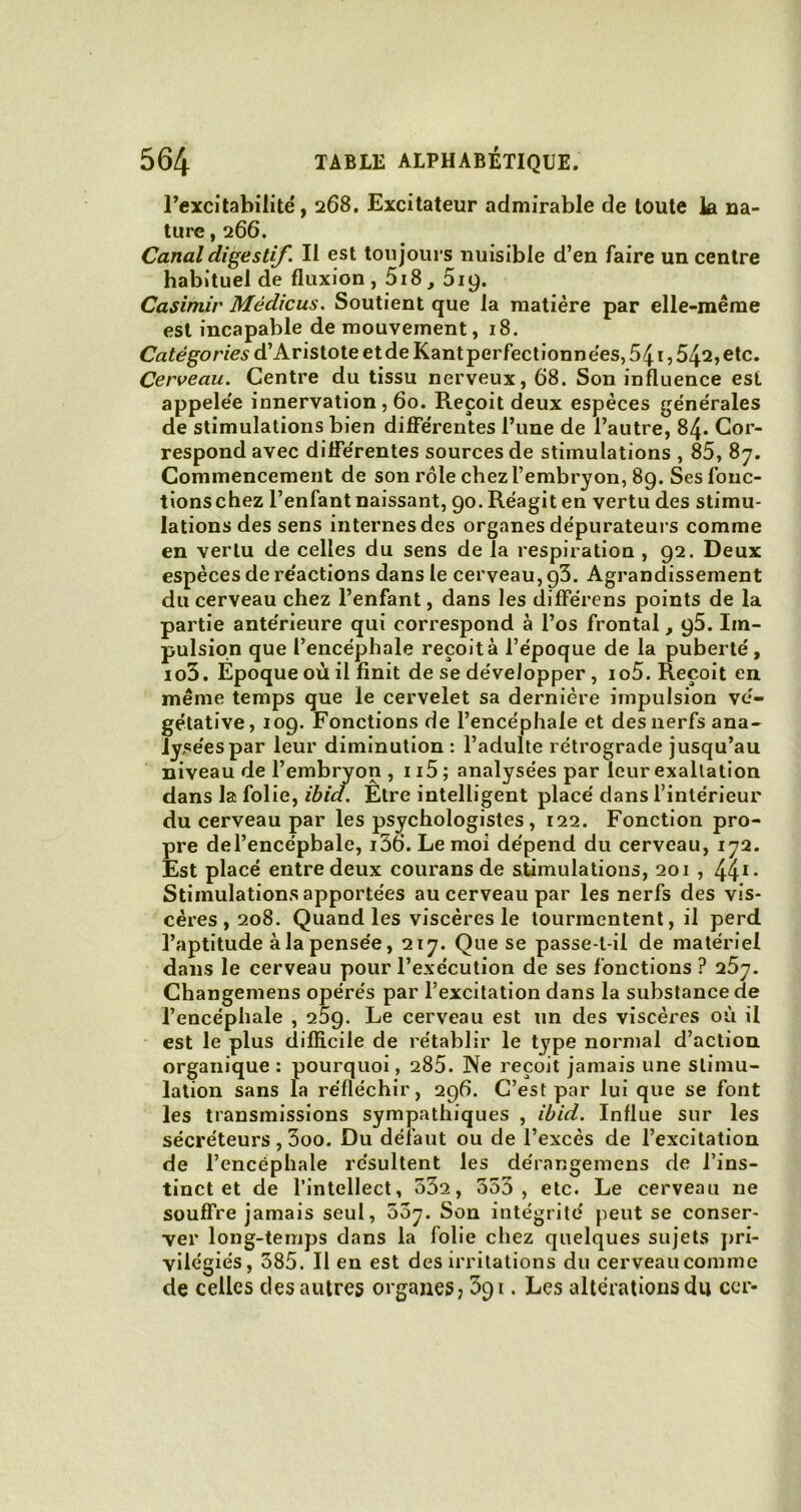 l’excitabilité, 268. Excitateur admirable de toute la na- ture , 266. Canal digestif. Il est toujours nuisible d’en faire un centre habituel de fluxion, 5i8,519. Casimir Médicus. Soutient que la matière par elle-même est incapable de mouvement, 18. Catégories d’Aristote etde Kant perfectionn ées, 541,54^, etc. Cerveau. Centre du tissu nerveux, 68. Son influence est appelée innervation , 60. Reçoit deux espèces générales de stimulations bien differentes l’une de l’autre, 84. Cor- respond avec différentes sources de stimulations , 85, 87. Commencement de son rôle chez l’embryon, 89. Ses fonc- tionschez l’enfant naissant, 90. Réagit en vertu des stimu- lations des sens internes des organes dépurateurs comme en vertu de celles du sens de la respiration , 92. Deux espèces de réactions dans le cerveau, g3. Agrandissement du cerveau chez l’enfant, dans les différens points de la partie antérieure qui correspond à l’os frontal, 95. Im- pulsion que l’encéphale reçoit à l’époque de la puberté, io3. Epoque où il finit de se développer, io5. Reçoit en même temps que le cervelet sa dernière impulsion vé- gétative, 109. Fonctions de l’encéphale et des nerfs ana- lysées par leur diminution : l’adulte rétrograde jusqu’au niveau de l’embryon , 115 ; analysées par leur exaltation dans la folie, ibid. Etre intelligent placé dans l’intérieur du cerveau par les psychologistes, 122. Fonction pro- pre del’encépbale, i56. Le moi dépend du cerveau, 172. Est placé entre deux courans de stimulations, 201 , 441- Stimulations apportées au cerveau par les nerfs des vis- cères, 208. Quand les viscères le tourmentent, il perd l’aptitude à la pensée, 217. Que se passe-t-il de matériel dans le cerveau pour l’exécution de ses fonctions? 257. Changemens opérés par l’excitation dans la substance de l’encéphale , 259. Le cerveau est un des viscères où il est le plus difficile de rétablir le tj7pe normal d’action organique : pourquoi, 285. Ne reçoit jamais une stimu- lation sans la réfléchir, 296. C’est par lui que se font les transmissions sympathiques , ibid. Influe sur les sécréteurs , 3oo. Du défaut ou de l’excès de l’excitation de l’encéphale résultent les dérangemens de l’ins- tinct et de l’intellect, 532, 353, etc. Le cerveau ne souffre jamais seul, 53y. Son intégrité peut se conser- ver long-temps dans la folie chez quelques sujets pri- vilégiés, 585. Il en est des irritations du cerveau comme de celles des autres organes? 391. Les altérations du ccr-