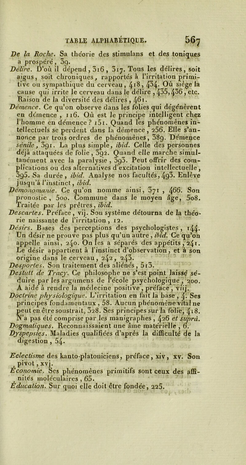 De la Roche. Sa théorie des stimulons et des toniques a prospéré, 5g. Délire. D’où il dépend, 3i6, 017. Tous les délires, soit aigus, soit chroniques, rapportés à l’irritation primi- tive ou sympathique du cerveau, 4^, 4^4- Où siégé la cause qui irrite le cerveau dans le délire , 435,436, etc. Raison de la diversité des délires , 46.. Démence. Ce qu’on observe dans les folies qui dége'nerent en démence , 116. Où est le principe intelligent chez l’homme en démence ? 151. Quand les phénomènes in- tellectuels se perdent dans la démence , 256. Elle s’an- nonce par trois ordres de phénomènes, 38g. Démence sénile, 3gr. La plus simple, Ibid. Celle des personnes déjà attaquées de folie, 3g2. Quand elle marche simul- tanément avec la paralysie , 3g3. Peut offrir des com- plications ou des alternatives d’excitation intellectuelle, 5g5. Sa durée, Ibid. Analyse nos facultés, 4g3. Enlève jusqu’à l’instinct, Ibid. Dé mono manie. Ce qu’on nomme ainsi, ’bqi , 466. Son pronostic , 5oo. Commune dans le moyen âge, 5o8. Traitée par les prêtres, ibid. Descartes. Préface, vij. Sou système détourna de la théo- rie naissante de l’irritation, 12. Désirs. Bases des perceptions des psychologistes , 144- Un désir ne prouve pas plus qu’un autre , ibid. Ce qu’on appelle ainsi, 240. On les a séparés des appétits , 24.. Le désir appartient à l’instinct d’observation, et à son origine dans le cerveau, 242, 243. Desportes. Son traitement des aliénés, 5i3. Destutt de Tracy. Ce philosophe ne s’est point laissé sé- duire par les argumens de l’école psychologique , 200. A aidé à rendre la médecine positive , préface , viij. Doctrine physiologique. L’irritation en fait la base , 4. Ses principes fondamentaux , 58. Aucun phénomène vital ne peut en être soustrait, 328. Ses principes sur la folie, 418. N’a pas été comprise par les manigraphes , 426 et Suprà. Dogmatiques. Reconnaissaient une âme matérielle , 6. Dyspepsies. Maladies qualifiées d’après la difficulté de la digestion , 54» Eclectisme des kanto-platoniciens, préface, xiv, xv. Son ( pivot , xvj. Economie. Ses phénomènes primitifs sont ceux des affi- nités moléculaires , 65. Education. Sur quoi elle doit être fondée, 225.