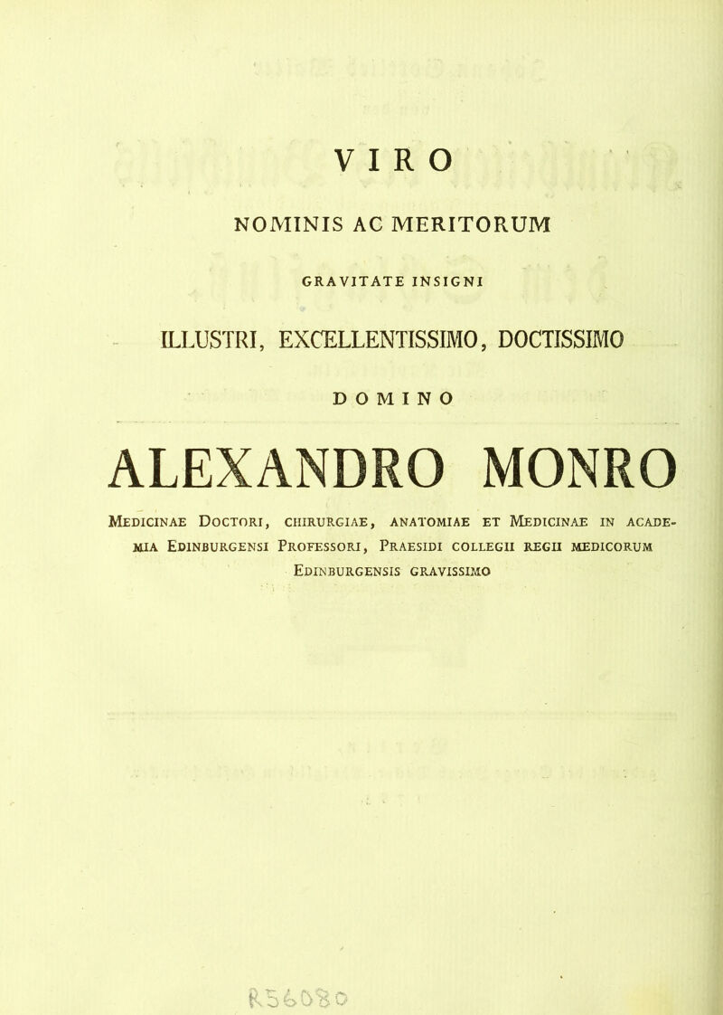 V I R O NOMINIS AC MERITORUM ILLUSTRI, GRAVITATE INSIGNI EXŒLLENTISSIMO, DOCTISSIMO DOMINO ALEXANDRO MONRO Medicinae Doctori, chirurgiae, anatomiae et Medicinae in acade- mja Edinburgensi Professori, Praesidi collegii regii medicorum Edinburgensis gravissimo