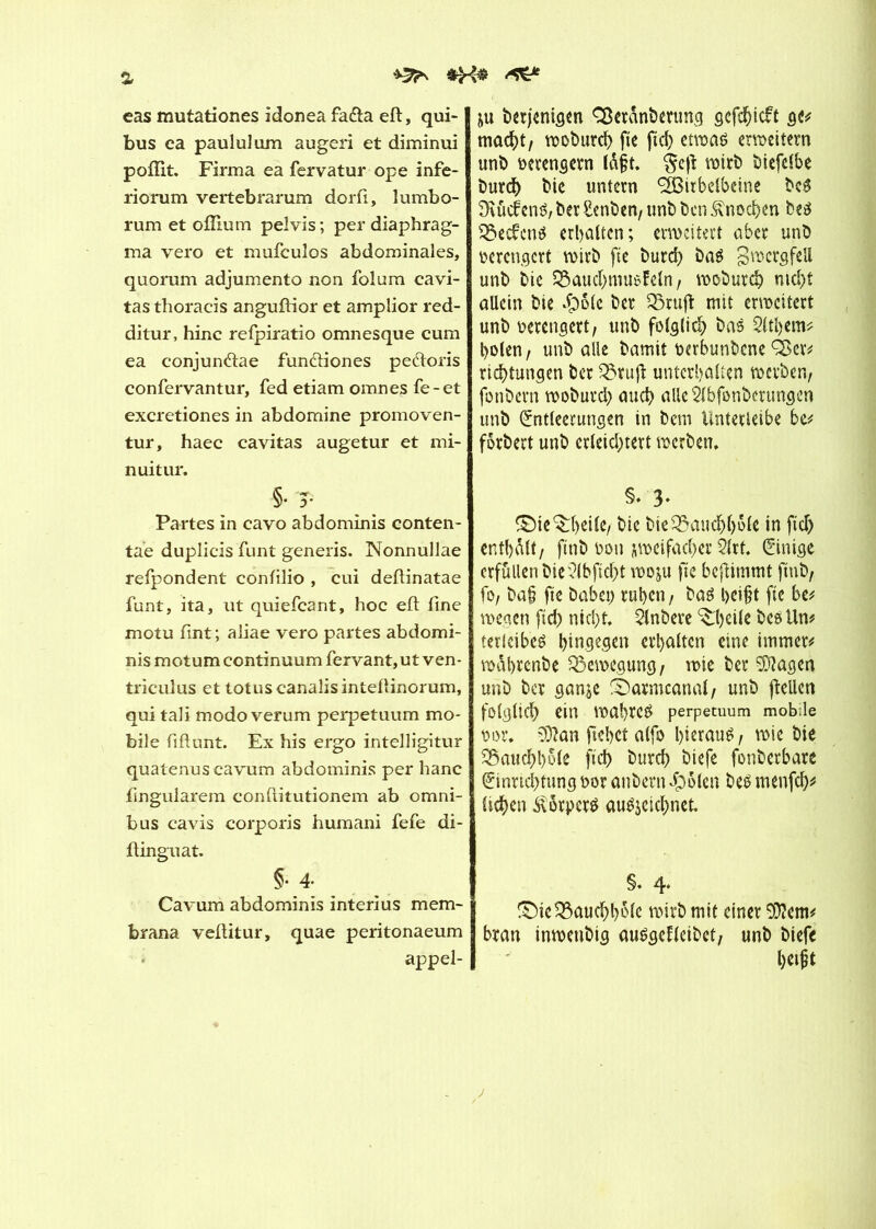 a ^ cas mutationes idonea fa&a eft, qui- bus ea paululum augeri et diminui poffit. Firma ea fervatur ope infe- riorum vertebrarum dorfi, lumbo- rum et ofîium pelvis ; per diaphrag- ma vero et mufcuîos abdominales, quorum adjumento non folum cavi- tas thoracis anguftior et amplior red- ditur, hinc refpiratio omnesque cum ea conjun&ae fundfiones pe&oris confervantur, fed etiam omnes fe-et excretiones in abdomine promoven- tur, haec cavitas augetur et mi- nuitur. §• T Partes in cavo abdominis conten- tae duplicis funt generis. Nonnullae refpondent confilio , cui deftinatae funt, ita, ut quiefcant, hoc eft fine motu fint; aliae vero partes abdomi- nis motum continuum fervant,ut ven- triculus et totuscanalisinteftinorum, qui tali modo verum perpetuum mo- bile fiftunt. Ex his ergo intelligitur quatenuscavum abdominis per hanc fingularem conftitutionem ab omni- bus cavis corporis humani fefe di- ftinguat. §•4; Cavum abdominis interius mem- brana vefiitur, quae peritonaeum appel- ait berjenigen CÖeränbenmg gcfdjicft g<# macht, woburch fie fich etwas erweitern unb verengern tôft. §e|î wirb biefclbe burch bie untern ^Birbeibcine bcS ütücfenS, ber Senben, unb ben Knochen bes 33ec£cnS erhalten; erweitert aber unb verengert wirb fie burd) bas gwergfeü unb bie 3$aud)musMn, woburch nicht allein bie $D(e her OSruft mit erweitert unb verengert, unb folglich bas 2ltl)em* holen, unb alle bamit oerbunbene Q3er# richtungen ber 33ruft unterhalten werben, fonbern woburch auch alle Slbfonberungen unb Entleerungen in bem Unterleibe be# forbert unb erleichtert werben. §• 3* ©ie^heile/ bie bieSßaudjhole in fid) enthalt, ftnb oou jweifacher 2ltf. Einige erfüllen bie?lbficl)t woju fie beftimmt ftnb, fo, ba§ fie babei) ruhen, bas heift fie be# wegen fid) nicht. 2lnbere ^'heile bes Un# terlcibes hingegen erhalten eine immer# wahrenbe Bewegung, wie ber 3)?agen unb ber gan$e ©armcanal, unb jtellen folglich ein WahreS perpetuum mobile t>or. 93?an fiehct alfo hieraus 1 wie hie 33auchhole ftd> burch biefe fonberbare Einrichtung oor anbern dpoten bes menfeh# , liehen Körpers auSjeichnet §• 4* !£)ie33auchbolc wirb mit einer 93?em# bran inwenbig ausgefleibet, unb biefe helft