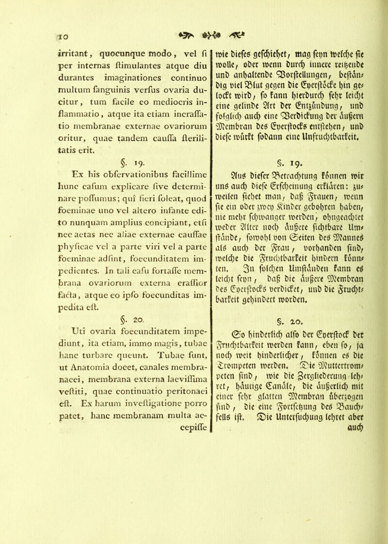 IO ♦2în irritant, quocunque modo , vel fi per internas ftimulantes atque diu durantes imaginationes continuo multum fanguinis vertus ovaria du- citur, tum facile eo mediocris in- flammatio, atque ita etiam incrafia- tio membranae externae ovariorum oritur, quae tandem caufTa fterili- tatis erit. §■ '9- Ex his obfervationibus facillime hune cafum explicare five determi- nare poflumus ; qui fieri foleat, quod foeminae uno vel altero infante edi- to nunquam amplius concipiant, etfi nec aetas nec aliae externae cauflae phyficae vel a parte viri vel a parte foeminae adfint, foecunditatem im- pedientes. In tali cafu fortaffe raem- brana ovariorum externa crafïior fada, atque eo ipfo foecunditas im* pedita eft. §. 20. TJti ovaria foecunditatem impe- diunt, ita etiam, immo magis, tubae banc turbare queunt. Tubae funt, ut Anatomia docet, canales membra- nacei, membrana externa laevillima veftiti, quae continuatio peritonaei eft. Ex harum inveftigatione porro patet, hanc membranam multa ac- cepifle wie biefe* gefchiebet, mag fct>n toeîd>e fie wolle , ober wenn burd) innere reièenbe unb anbaltenbe ÇBorfteUungen, beftân^ big oiel 3Mut gegen ôte ÇrperfUcte l)in ge# toeft wirb, fo fann l>tert>urcb fehr leid&t eine getinbe $(rt ber ^ntj&nbung, unb fotgtid) auch eine ÇSerbtcfung ber durent Membran beä Sçerjtocfg entfielen, unb biefc wutft fobann eine Unfruchtbarkeit» §» 19. 2(ué biefer Betrachtung Tonnen wir unéauch btefe êrfeheinung erflarcn : ju? weiten fielet man/ bajj grauen, wenn fte ein ober jwei) Äinbcr geboten haben, nie mehr fd)wanger werben/ ol)ngead)tet weber Witter noch dujjcre ftdftbare Um# ftdnbe/ fowoht non Seiten beé Cannes atë auct) ber grau, oothanben ftnb, welche bie grudftbarkeit binbern fonn# ten. 3n folchen Umfïdnben kann eê tcicht fcpn / ba{? bie dufjere Membran bee; (£pcrftocté oerbiefet, unb bie grucht* barfeit gel)inbert worben» §. 20. @0 hinbertich atfo ber <£çerjfacf ber gruchtbarfeit werben fann, eben fo, ja noch weit hinderlicher / tonnen eé bie trompeten werben» SMe $?uttertrom# peten ftnb, wie bie gergtieberung (etp ret/ hdutige Sandte, bie dufertid) mit einer fel>r glatten Membran überzogen ftnb, bie eine gortfcèung beâ 33auch# fellé ifï, £)ie Unterfuchung (ehret aber auch