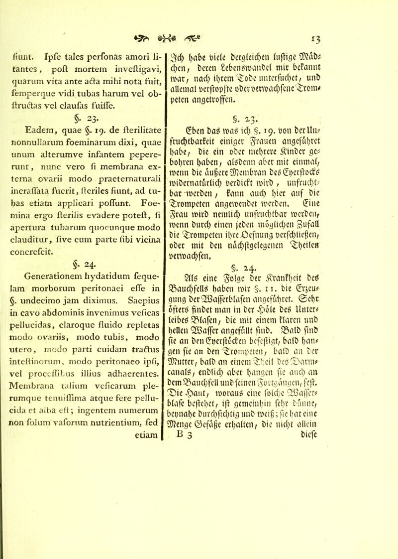 *2^ fiunt. Ipfe taies perfonas amori li- tantes, pofl mortem invefligavi, quarum vita ante a&a mihi nota fuit, femperque vidi tubas harum vel ob- ftruétas vel claufas fuiffe. §• 23- Eadem, quae §. 19. de fterilitate nonnullarum foeminarum dixi, quae unum alterumve infantem pepere- runt, nunc vero fî membrana ex- terna ovarii modo praeternaturali incraffata fuerit, lleriles fiunt, ad tu- bas etiam applicari poflunt. Foe- mina ergo flerilis evadere poteft, fi apertura tubarum quocunque modo clauditur, five cum parte fibi vicina concrefcit. §• 24- Generationem hydatidum feque- lam morborum peritonaei efTe in §. undecimo jam diximus. Saepius in cavo abdominis invenimus veficas pellucidas, claroque fluido repletas modo ovariis, modo tubis, modo utero, modo parti cuidain tradtus inteftinorum, modo peritonaeo ipfi, vel proceffibus illius adhaerentes. Membrana talium veficarum ple- rumque tenuiüima atquefere pellu- cida et aîba eft; ingentem numerum non folum vaforum nutrientium, fed etiam *3 3$ t)«6e bide betglcicben lujîige 9)ïab; eben/ beren £cben$rcanbcl mit befannt mt, nad) ihrem ^obcunterfucbet/ unb allemal ocrftopfte ober ocrmacbfene L£rom* peten angetroffen. §. 2.3* Sbcn bas »as ich §. 19. bon ber Un? frucbtbarfeit einige»; grauen angeführt l>abe, bie ein ober mehrere 3\inbcr ge* bohren haben/ alsbenn aber mit einmal/ »enn bie aufcreSJîembran bes Spcrfîoclfs »ibernatûrlicb oerbicft »irb , unfrucbt* bat »erben / fann auch l)ict auf bie trompeten ange»enbet »erben* Sine Frau »irb ncmlid) unfruchtbar »erben/ »enn burcb einen jcben môgttc&en gufatt bie trompeten ibrc£)efnung ocrfcblicfen/ ober mit ben nâcbfîgelegcnen ^bcilcn bcwachfen* §» 2.4. 21ls eine Folge ber Äranfheit bes Bauchfells haben mtr §. 11. bie Sr|cu# gung berSBafferblafen angefubret. @ebr öfters finbet man in ber #6le bes Unter* leibes Blafen; bie mit einem flaren unb bellen Gaffer angefûllt ftnb. Balb fmb fie an ben Sperjîôcfen befcjligt/ balb ban* gen ftc an ben trompeten, balb an ber SDïuttcv/ balb an einem^beil bes&atm* canals / enblid) aber bangen fie and) an bem Bauchfell unb feinen Fortgängen/ feff X)ie Sjant, »orauS eine fold;e SEBaffcr* blafc bejiebet/ ift gemeinhin febr bûnnc/ bcpnabc burchfïchtig unb »eif ; fie bat eine Stenge (Defâfe erbalten/ bie nicht allein B 3 biefe