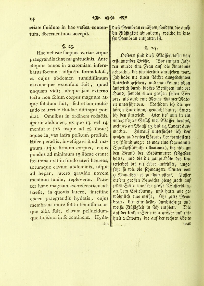 ♦3^ *>4* etiam fluidum în hac vefiea conten- tum, fecernentium accepit. §• 25. Hae veficae faepius variae atque praegrandis funt magnitudinis. Ante aliquot annos in anatomiam infere- batur foemina adfpe&u formidolofa, et cujus abdomen tumidiflimum maximeque extenfum fuit , quod unquam vidi; ubique jam externo taélu non folum corpus magnum at- que folidum fuit, fed etiam multi- tudo materiae fluidae diftingui pot- erat. Omnibus in ordinem redaélis, gperui abdomen, ex quo 13. vel 14 menfurae (26 usque ad 28 librae) aquae in .vas infra pofitum produit. Hifce peradlis, inveftigavi illud ma- gnum atque firmum. corpus, cujus pondus ad minimum 15 librae erant: fleatoma erat in fundo uteri haerens, totumque cavum abdominis, ufque ad hepar, utero gravido novem menfium fimile, repleverat. Prae- ter hanc magnam excrefcentiam ad- haefit, in quo vis latere, inteftino coeco praegrandis hydatis, cujus membrana more folito tenuiflima at- que alba fuit, darum peiluciduni- que fluidum in fe continens, Hyda- tis biefe Membran ernähren; fonbern bie auch bic $luf tgf’eit abfonoern, welche in bic# fer Membran enthalten ift §♦ £>efteré fmb biefe (2ßaj]evblafcn oon erjlaunenber Grofe. Q$or einigen Sah# ren würbe eine §rau auf Die Anatomie gebracht; Die fürchterlich anjufeben war* Sch habe nie einen ftarfer ausgebebnten Unterleib gefehen / tmb man fonnte fd)on duferlid) burd) blofeö berühren mit Der dbanb; fowol)l einen großen fefîen (£6r# per; atë auch •''ine 9D?engc ftöfigerSD?ate# rie unterfchesben. ^achbem ich bie ge# hörige Einrichtung gemacht hatte; ofnete ich ben Unterleib. .Çner lief nun in ein untergefehte^ Gefdf Diel (2BafTcr herauf weld)eê an ‘îüïaaf 13 bis i40.wart dus# machte, dpicrauf untcrfudjte ich Öen großen unb fejîenCorper; ber wenigfïené 15 ^funb wog; e3 war eine fogenannte (Specfgefchwulft (fteatoma), Die fleh an Den Grunb Der Gebärmutter fejlgcfeht hatte; unb bie bie ganje£)ole be$ Un# ter leiben bié jur lieber auéfûllte; unge# fel)r fo wie bie fchwangere Butter oon 9 SDîonatben e£ ju tl>un pflegt, 2lufer Diefcm großen Gewacht bieng 41 och auf jeber (Seite eine fehr grofe <2Bajferb(afe; an bem Eolicbarm; unb hatte wie ge# wohnlich eine weife; fehr jatte 50ïcm# bran; bie eine heUe; burchftcftige unb weife gtöfigfeit in jich enthielt. £)ie auf ber linfen (Seite war grofer unb ent# hielt 2£m>art; bie auf ber rechten (Seite war
