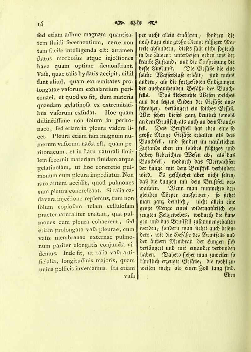 fed etiam adhuc magnam quantita- tem fluidi fecernentium, certe non tam facile intelligenda eft: attamen flatus morbofus atque injediones haec quam optime demonftrant. Vafa, quae talis hydatis accipit, nihil funt aliud, quam extremitates pro - longatae vaforum exhalantium peri- tonaei, et quod eo fit, dum materia quaedam gelatinofa ex extremitati- bus vaforum exfudat. Hoc quam diftindiflime non fol um in perito- naeo, fed etiam in pleura videre li- cet. Pleura etiam tam magnum nu- merum vaforum nada eft, quam pe- ïitonaeum, et in ftatu naturali fimi- lem fecernit materiam fluidam atque gelatinofam, ut hoc concretio pul- monum cum pleura impediatur. Non raro autem accidit, quod pulmones eum pleura concrefcant. Si talia ca- davera injedione replemus, tum non folum copiofam telam cellulofam praeternaturaliter enatam, qua pul- mones cum pleura cohaerent, fed etiam prolongata vafa pleurae, cum vafis membranae externae pulmo- num pariter elongatis conjunda vi- demus. Inde fit, ut talia vafa arti- ficialia, longitudinis majoris, quam unius pollicis inveniamus. Ita etiam vafa pet nicht allein ernähren , fonbetn bie nod; ba$u eine große Stenge ßußiget SJîa# terie abfonbern, biefes fallt nicht fogleich in bie Qlugcn: unterbefien geben uns bet franfe Bujfanb, unb bie ©nfprièung bie bejîe Slusfunft. ©ic ©efdße bie eine folche <2Bafferb(afe erhalt, ftnb nichts anberS, als bie fottgefehten (fnbigungen bet aushauchenben ®efaße bes Q5auch* felis. ©as flebetichte 2Befen welches aus ben lebten (£nben ber Gefäße aus* fchwi^et, oerlàngert ein folches ©efäß. <3tBir fchen bicfeS ganj beutlich fowobl anbemSbrujlfeU,a(S auch an bemSBauch* feil, ©as £5rujifell f>at eben eine fo große SÜlcnge ©efäße erhalten als bas Bauchfell, unb fonbert im natürlichen gufhmbe eben ein folches fleißiges unb babep fleberichtes SSBcfen ab, als bas Bauchfell , woburch bas ÇBerwachfen ber £ungc mit bem SBrujlfell oerhinbcrt wirb. £s gefchiehet aber nicht feiten, baß bie Sungen mit bem SBruflfeU oer* wachfen. <2Benn man nunmehro ber* gleichen Körper auSfprihet, fo fielet man gan& beutlich, nicht allein eine große 9)?enge eines wibernatutltch er* jeugten Bellgewebes, woburch bie £un* gen unb bas 33ruflfell jufammengehalten werben, fonbern man flehet auch befon* berS, wie bie Gefäße bes 23ruftfells unb ber äußern SDîembran ber Zungen ftcfl perldngert unb mit einanbet öerbuhben haben, ©ahero fliehet man juweilen fo lunfllich erzeugte ©efdße, bie wolfl fti* weilen mehr als einen Soll lang finb. £ben