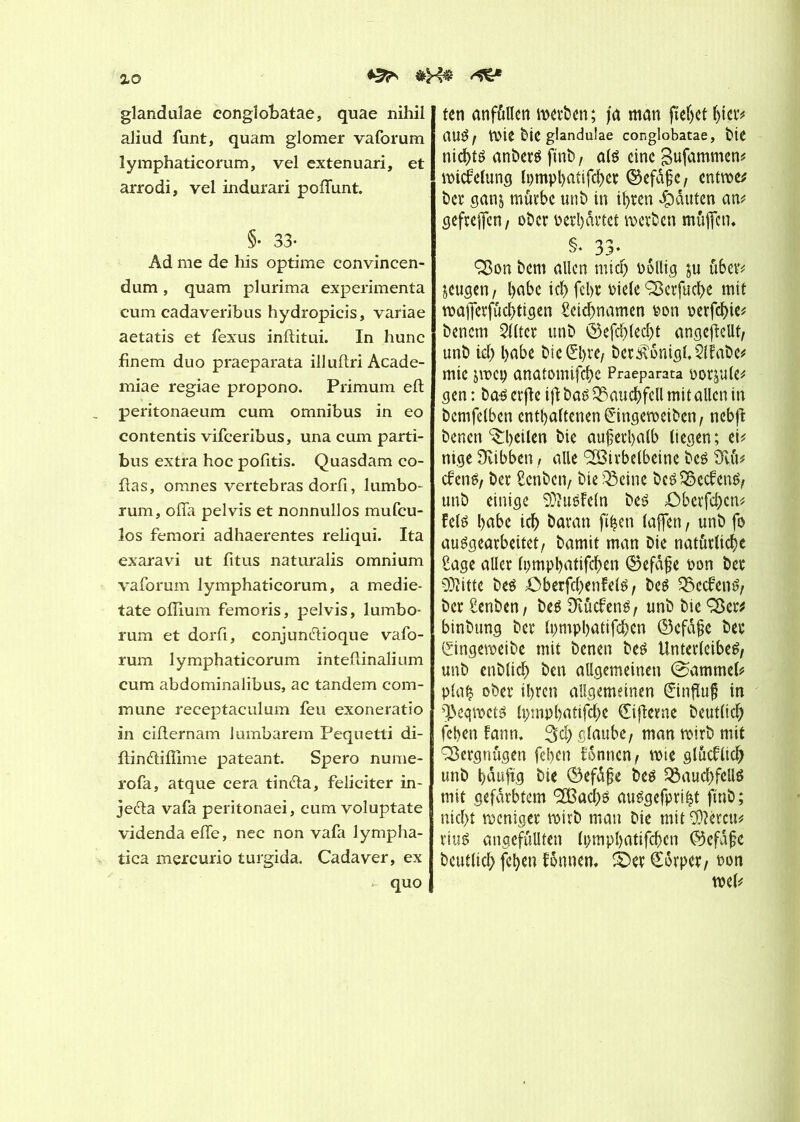 zo ^ glandalae conglobatae, quae nihil aliud funt, quam glomer vaforum lymphaticorum, vel extenuari, et arrodi, vel indurari polTunt. §• 33- Ad me de his optime convincen- dum, quam plurima expérimenta cum cadaveribus hydropicis, variae aetatis et fexus inflitui. In hune finem duo praeparata illuflri Acade- miae regiae propono. Primum eft peritonaeum cum omnibus in eo contentis vifeeribus, una cum parti- bus extra hoc pofitis. Quasdam co- llas, omnes vertebras dorfi, lumbo- rum, oiTa pelvis et nonnullos mufeu- los femori adhaerentes reliqui. Ita exaravi ut Titus naturalis omnium vaforum lymphaticorum, a medie- tate ollium femoris, pelvis, lumbo- rum et dorfi, conjunftioque vafo- rum lymphaticorum inteflinalium cum abdominalibus, ac tandem com- mune receptaculum feu exoneratio in ciflernam lumbarem Pequetti di- ftindlifïime pateant. Spero numé- ro fa, atque cera tin&a, féliciter in- jeéla vafa peritonaei, cum voluptate videnda efle, nec non vafa lympha- tica mercurio turgida. Cadaver, ex quo ten anfûllen noerben; fa man fielet hier* au$, mit blC glandulae conglobatae, Die nid)té anberé ftnb, até eine gufammen* mtcfelung Ipmpl>atifd>er ©efdßc, entroe* ber sans mürbe unb in ihren Rauten an* gefreffen, ober ï>erl)drtet werben müjferu §♦ 33- ÇBon bem allen miel) oéllig ju über* jeugen, l>abc ici) fcl>t Picle sBcrfuc^e mit wajferfûchtigen Ceichnamen non oerfehie* bencm eiltet unb ©efchlecht angejMt, unb id) l)abe bic0>re, ber3vomgl.2lfabe* mie jmcp anatomifehe Praeparata nodule* gen : ba-é erftc ijl baé Bauchfell mit allen in bcmfclben enthaltenen Çringeweibcn, nebfl benen ^heilen bie außerhalb liegen; ei* nige Üvibben, aile <2Birbelbeine beé ÎTvii* cfens, ber Ccnbcn, bie 33eine bc$S8ccfen$, unb einige SÜÎuéfeln be£ ©berfehen* fetë habe icb baran ft|en laßen, unb fo auégearbeitet, bamit man Die natürliche Cage aller Ipmphatifchen ©efdße non ber SJiitte beé ©berfchenfelé, beê $ecfenr ber Cenben, beé Üvûcfenô, unb bie Ç8er* binbung ber Ipmphatifcbcn ©efdße ber (Singemeibe mit benen beé Unterleiber unb enblicb ben allgemeinen @ammel* plah ober ihren allgemeinen ©nfluf in ^eqmetö (pmphatifebe (Eifterne beutlicb fehen fann, 3»ch glaube, man wirb mit Vergnügen fehen tonnen, wie glucblicb unb häufig bie Öefdße be$ SSauchfellö mit gefärbtem *2ßacbö auägefprifct finb ; nicht weniger wirb mau Die mit COlércu* riuë angefüllten Ipmpbatifcben ©efafje Deutlich fehen fdnnen. ©er (torper, non wel*