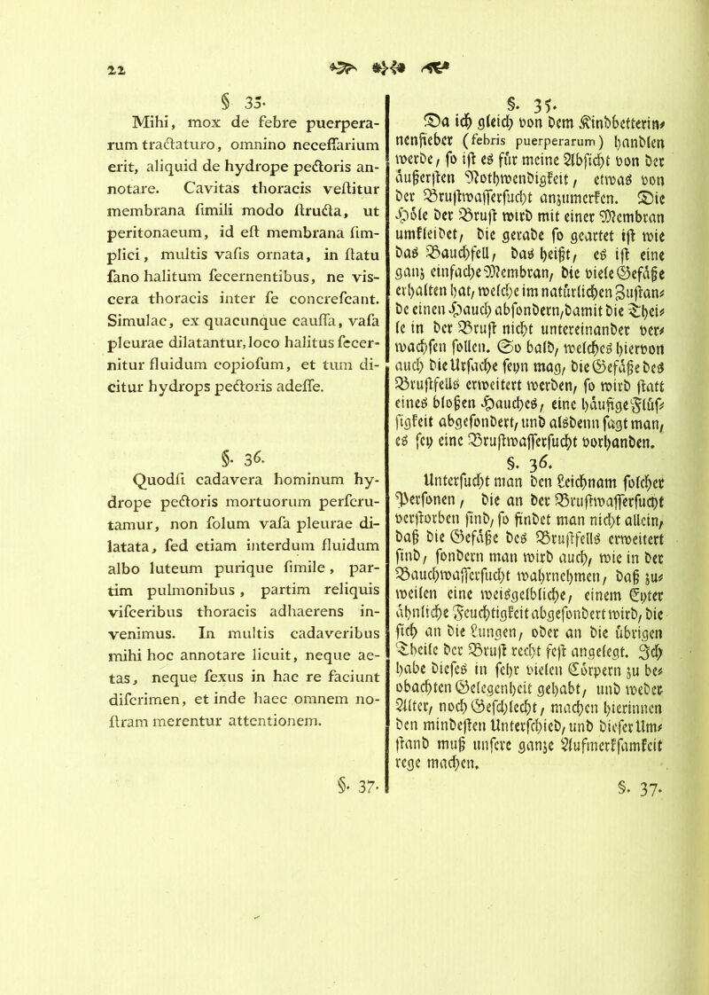 11 § 35- Mihi, mox de febre puerpera- rum tra&aturo, omnino necefîarium erit, aliquid de hydrope pedtoris an- notare. Cavitas thoracis veftitur membrana fimili modo ftruda, ut peritonaeum, id eft membrana fim- plici, multis vafis ornata, in flatu fano halitum fecernentibus, ne vis- cera thoracis inter fe concrefcant. Simulac, ex quacunque cauffa, vafa pleurae dilatantur,loco halitus fecer- nitur fluidum copiofum, et tum di- citur hydrops pe&oris adefle. §• 3«- Quodfi cadavera hominum hy- drope pe&oris mortuorum perfcru- tamur, non folum vafa pleurae di- latata, fed etiam interdum fluidum albo luteum purique fimile, par- tim pulmonibus, partim reliquis vifceribus thoracis adhaerens in- venimus. In multis cadaveribus mihi hoc annotare licuit, neque ae- tas, neque fexus in hac re faciunt difcrimen, et inde haec omnem no- ftram merentur attentionem. §• 37- §* 35* ©a idj gUtd? bon Dem ^inbbefterm# nenfieber (febris puerperarum) l)anD(en werDe, fo ift eé fur meine 2tbficbt bon Dec dujjerften 9?otbwcnbigfeit, etwas Don Dec ^ruftwa|ferfucht anjumerfen. £>ie $6te Dec Q3ruft wtrD mit einec Membran umfteibet, Die gerabe fo geartet ijl mie Das Bauchfell, DcuM)eij?t, es ift eine ganj emfache^cmbran, Die biete èefàfie erhalten bat, wefd;e im natürlichen gufran# De einen £><wcb abfonbecn/bamit Die $;bei* te in Dec Q3ruft nicht unteceinanbec bec# machfen fotlen. @o balD, welches bierbon aud) Dietîrfache fepn mag, bie©efâ$ebeS Söruftfellö erweitert werben, fo wirb ffcatt eines btojjen Jpaucbcö/ eine bâuftgeglûf# ftgfeit abgcfonbert, unD atsbenn fagt man, es fcp eine Q3ruftmajfecfucht borhanben, §. 36* Unterfudjt mon Den £eidjnam fofc^er ^ecfonen, Die an Dec &rujhrafierfuà)t becjiorben jtnb, fo finDet man nicht allein, Da§ Die ©efâ§e Des SöruftfellS erweitert ftnD, fonDecn man wirb auch, wie in Dec ^auebwafferfud^t wabrnebmen, Da§ ju# weiten eine weiSgctblicbe, einem (Jpter ähnliche $cud)tig?eitabgefonbert wirb, Die ftcb an Die Zungen, oDec an Die übrigen ^beitc Der 35ruft recht fcfl angelegt. 3d; babe biefeS in feljr bieten (Sorpern ju be# obaebten Oetegcnbeit gehabt, unD webet 5ttter, nocb<Sefd;tecbt, machen bterinnen Den minDeJfen UnterfcbieD, unD DieferUm# ffanD mujj itnfcre ganje $(ufmerffamfcit rege machen. §. 37*