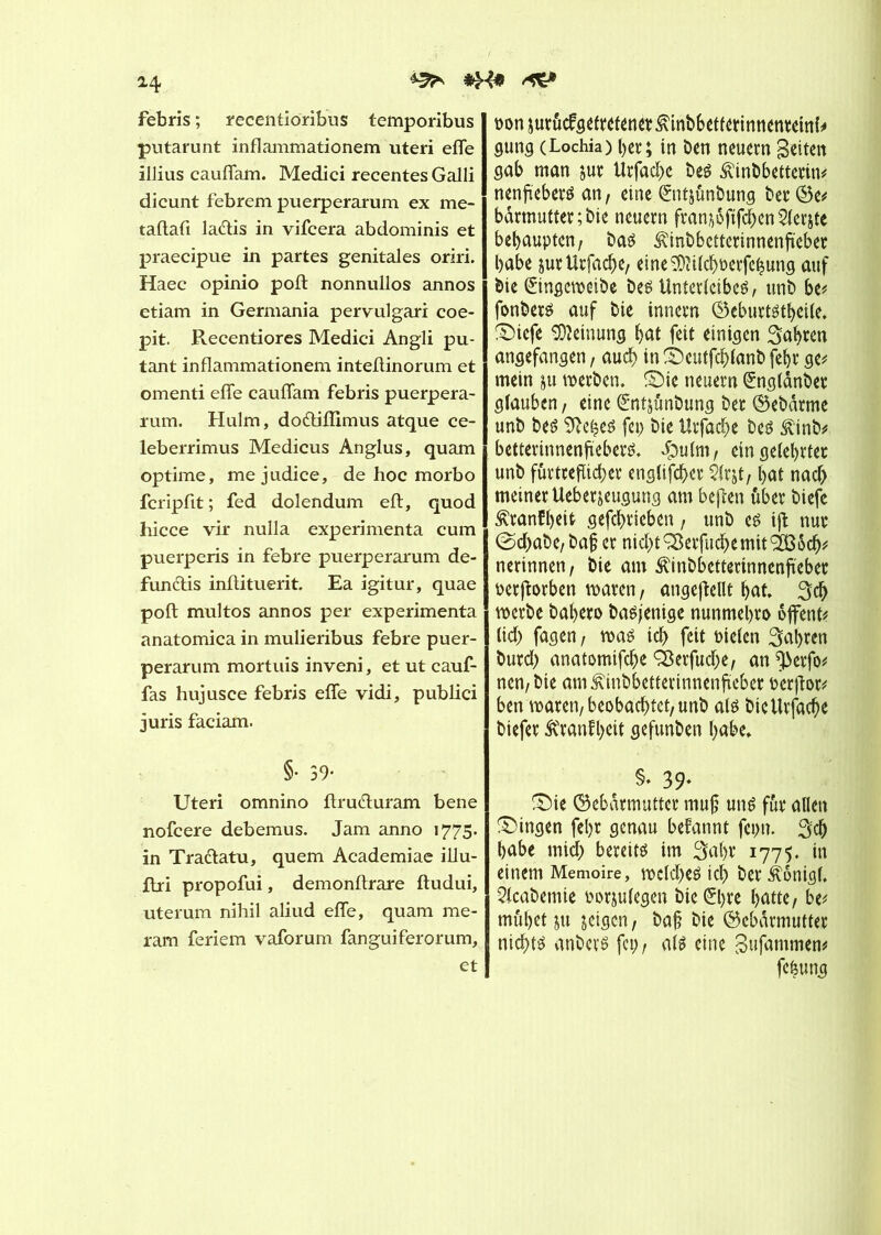 ^ H febris ; recentioribus temporibus putarunt inflammationem uteri effe illius cauffam. Medici recentes Galli dicunt febrem puerperarum ex me- taftafi la&is in vifcera abdominis et praecipue in partes genitales oriri. Haec opinio poil nonnullos annos etiam in Germania pervulgari coe- pit. Recentiores Medici Angli pu- tant inflammationem inteffinorum et omenti effe cauffam febris puerpera- rum. Hulm, do&iflimus atque ce- leberrimus Medicus Anglus, quam optime, mejudice, de hoc morbo fcripfit ; fed dolendum eft, quod hicce vir nulla expérimenta cum puerperis in febre puerperarum de- funclis inflituerit. Ea igitur, quae poft multos annos per expérimenta anatomica in mulieribus febre puer- perarum mortuis inveni, et ut cauf- fas hujusce febris effe vidi, publici juris faciam. §• 39- Uteri omnino ftru&uram bene nofcere debemus. Jam anno 1775. in Tra&atu, quem Academiae illu- ffri propofui, demonflrare ftudui, uterum nihil aliud effe, quam me- ram feriem vaforum fanguiferorum, et ponjutûcfgeftetenetÆinbbetfétinnenteitth gung (Lochia) l>ct*; in ben neuem gelten gab man $ut Urfac^e bes Æinbbettetin* nenfteberé an, eine ©itjûnbung bet ©e* bàrmuttet;bie neuem ftanjôftfchen Petite behaupten, bas ^inbbetterinnenjrebet habe jutUtfache, eineSDîilchPerfehung auf bie êingeweibe bes Unterleibes, unb be* fonbets auf bie innem ©eburtstheile. ®icfe Meinung hat feit einigen Sahren angefangen, auch in ©cutfchlanb fehr ge* mein $u werben. £>ie neuem (£nglänbet glauben, eine Gmt&ünbung bet ©ebdrme unb bes 9îehes fei; bie Utfache bes £inb* betterinnenftebers, Jpulm, ein gelehrter unb fûtttefïichet englifchet Slrjt, hat nach meiner Ueberjeugung am bejten übet biefc ^tanfheit gefchtieben, unb es ijî nur @d>abe, ba£ er nichtSßetfuchemit9335ch* nerinnen, bie am ^inbbetterinnenfrebet per jforben waren, angeftcllt hat, Sch werbe bahero basjenige nunmehro ojfent* lieh fagen, was ich fett Ptelen fahren butd> anatomifche Q3erfud)e, an ^erfo* nen,bie am^inbbettertnnenftebet Perfiot* ben waren, beobachtet, unb als bieUrfache biefet Äranfheit gefunben habe, §• 39* £Me ©ebdrmutter muß uns fut allen Gingen fel)t genau begannt feint. Sch habe midh bereits im Saht 1775. in einem Memoire, wcld>es ich Öer Äonigl, 2lcabemie porjulegen bie ®)te hatte, be* muhet ju jeigen, baß bie ©ebarmuttet nichts anbers fet;, als eine gufammen* feêung