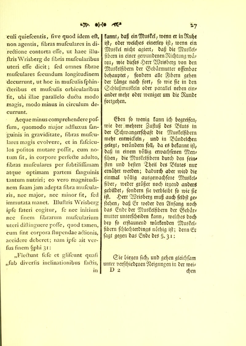 ^ culi quiefcentis, five quod idem eft, non agentis, fibras mufculares in di- redlione contorta efle, ut haec illu- ftris Wrisberg de fibris mufcularibus uteri efle dicit ; fed omnes fibrae mufculares fecundum longitudinem decurrunt, ut hoc in mufculis fphin- fteribus et mufculis orbicularibus fit, ubi illae parallelo dufru modo magis, modo minus in circulum de- currunt. Aeque minus comprehendere pof- fum, quomodo major adfluxus fan- guinis in graviditate, fibras mufcu- lares magis evolvere, et in fafcicu- los pofitos mutare poflit, cum no- tum fit, in corpore perfe&e adulto, fibras mufculares per fubtiliflimam atque optimam partem fanguinis tantum nutriri ; eo vero magnitudi- nem fuam jam adepta fibra mufcula- ris, nec major, nec minor fit, fed immutata manet. Illuftris Wrisberg ipfe fateri cogitur, fe nec initium nec finem fibrarum mufcularium uteri difiinguere pofle, quod tarnen, cum fint corpora flupendae a&ionis, accidere deberet; nam ipfe ait ver- fus finem §phi 31 : „Fle&unt fefe et glifcunt quafi ,,fub diverfis inclinationibus faétis, in *7 fannt, baf ein ^OîuéFet / vo^nn et tnüvulje iff, ober weld>eö einerlei) ift, wenn ein éîuëfel nicht agiert, baf bie Stofel* ftbcrn in einer gewunbenen Dichtung wà* ren, wie biefeS £)err SISrtëberg ron ben Stofelfibern ber Gebärmutter offenbar behauptet, fonbern alle Bibern geben ber £ânge nad) fort, fo wie fte in ben ©cblufjmirêfeln ober parallel neben ein* anber mehr ober weniger «m bte Svunbe fortgeben. (£bcn fo wenig fann icb begreifen, wie ber mehrere Bufïu§ beö QMutö in ber @d)wangerfcbaft bte Stofelfibern rnebr entwickeln, unb in 33unbelcben gelegt, oercinbern foU, ba e$ bekannt ift, bafj in einem rollig etwadtfenen S??en* feben, bie Stofclfitbern bureb ben fein* jken unb befien ^b^l beé SBluteö nur ernabrt werben; babutdj aber wirb bie einmal rollig auSgewacbfene Stofcl* füber, weber großer noch trgenb anberS gebilbet, fonbern fte rerbleibt fo wie fte ift. £etr 2£ri3berg muf auch felbff ge* fteben, baf; £r weber ben Anfang noch baé (£nbc ber Stofelftbern ber Gebàr* mutter unterfebeiben kann, welches bod> bep fo erftaunenb wurfenben Stofel* ftbcrn fd)led)terbing$ notbig ift; benn€r jagt gegen bas Crnbe bes §.31; 0ie biegen ftcb, unb geben gleicbfam unter rerfebiebenen Neigungen in ber wei* D 2 eben