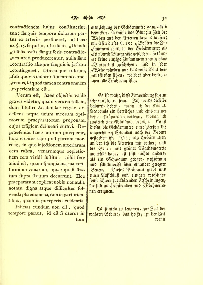 contra&ionem hujus conftituerint, tune fanguis tempore dolorum par- tus ex arteriis perflueret, ut haec ex §. i5.fequitur, ubi dicit: „Deinde „ftfolis vafis fanguiferis contra&io- „nes uteri producerentur, nulla fane „contraftio absque fanguinis jaftura „contingeret, laticemque rubrum, „fub quovis dolore effluentem cerne- „remus, id quod tarnen contra omnem „experientiam eil.» Verum eft, haec obje&io valde gravis videtur, quam vero eo tollam, dum Illuftri Academiae regiae ex- cellens atque unum meorum opti- morum praeparatorum proponam, cujus effigiem delineari curavL Re- praefentat haec uterum puerperae, hora circiter 24ta poft partum mor- tuae, in quo injeftionem arteriarum cera rubra, venarumque repletio- nem cera viridi inftitui; nihil fere aliud eft, quam Ipongia magna reti- formium venarum, quae quafi ftra- tum fupra ftratum decurrunt. Hoc praeparatum explicat nobis nonnulla notatu digna atque difficulter fol- venda phaenomena, tarn in parturien- tibus, quam in puerperis accidentia. Inficias eundum non eft, quod tempore partais, id eft ft utérus in toto men&iebung bet Gebärmutter ggnj aQein bemirfen; fo müfte baS^Mut jur Beit ber Q[Bcl>ctt au$ ben Arterien betauë taufen ; mir (efen biefeö §»15: „©ollten bie B«* „fammenjiebungen ber Gebärmutter aft „tei n bureb 2Mutgcfdf?e gefebeben; fo fünn* „te feine einige Sufammen^iebung ohne „SMutoerluft gefd>eben, unb in jeber „^Bebe mürben mir bas rotbe 23lut ber* „auöflieben feben, meld)e£ aberbod; ge? „gen alle Erfahrung ift// ift mabr, biefe (îimpcnbtmg fef>eint febr miebtig ju fepn. 3d) merbe biefetbe babureb beben/ menn icb ber Äonigt, 2(cabemie ein berrtiebeé unb ciné meiner beften Präparaten Portege, mopon icb jugteid) eine 2tbbitbung bepfüge. ifi biefeä bie Gebärmutter einer Perfon bie ungefebr 24 0tunben nach ber Geburt geftorben ift, ©ic gattje Gebärmutter/ an ber icb bie Arterien mit rotl>er, unb bie QSenen mit grüner Slöacbömaterie angefüüt babe, ift faft nichts anberfy als ein (Scbmamm grober; nebformig unb febiebtmeife über einanber getegter ÇBenen. ©iefes Präparat giebt uns einen 2tuffd>tu§ pon einigen mistigen fonft fdjmer juerftarenben (frfd)einungen/ bie ficb an Gebärenben unb ^odpnerm* nen ereignen. £s ift nicht ju teugnen, $ur Beit bet mabren Geburt/ bas bei£ty ju ber Seit menn