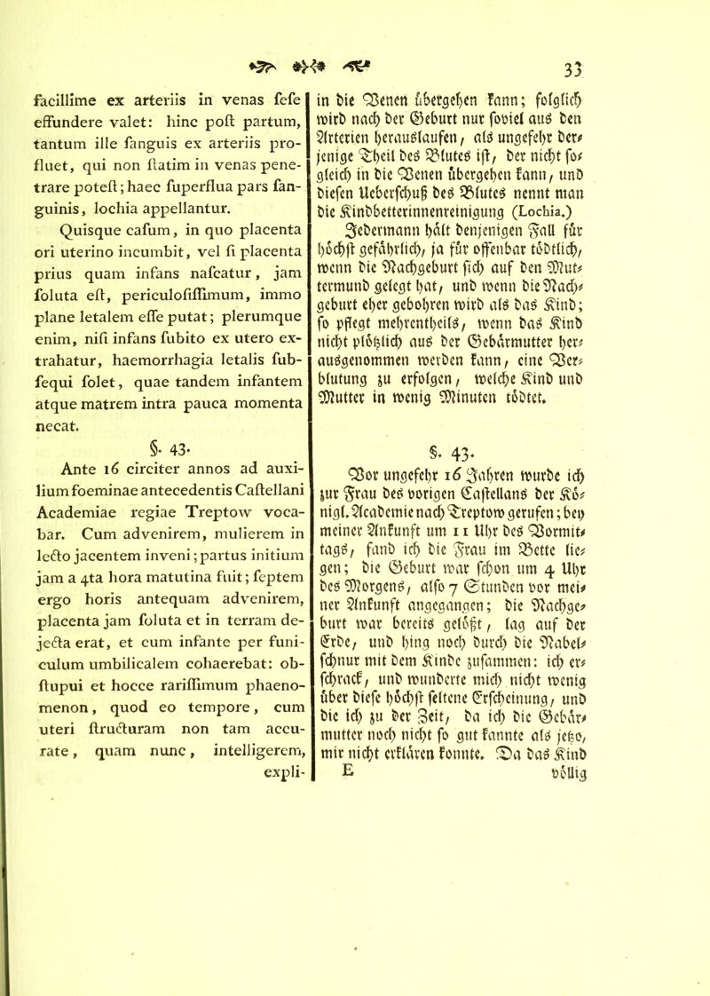 *5^ ^ facillime ex arteriis in venas fefe effundere valet: hinc poft partum, tantum ille fanguis ex arteriis pro- fluet, qui non ftatim in venas pene- trare potefl ; haec fuperflua pars fan- guinis, lochia appellantur. Quisque cafum, in quo placenta ori uterino incumbit, vel fi placenta prius quam infans nafcatur, jam foluta eft, periculofiffimum, immo plane letalem elle putat ; plerumque enim, nifi infans fubito ex utero ex- trahatur, haemorrhagia letalis fub- fequi folet, quae tandem infantem atque matrem intra pauca momenta necat. §• 43- Ante 16 circiter annos ad auxi- liumfoeminae antecedentis Caftellani Academiae regiae Treptow voca- bar. Cum advenirem, mulierem in lefto jacentem inveni;partus initium jam a 4ta hora matutina fuit; feptem ergo horis antequam advenirem, placenta jam foluta et in terram de- jedta erat, et cum infante per funi- culum umbilicalem cohaerebat: ob- flupui et hocce rariffimum phaeno- menon, quod eo tempore, cum uteri ftruéturam non tam accu- rate , quam nunc, intelligerem, expli- 33 in î)ie Q3enen übergeben ïann; folglich tritb nad) ber Geburt nur fooiel aus ben Arterien berauslaufen, als ur»sefel>r ber; jenige beS QMuteS tff/ ber niebt fo; cj(eicf) in bie Sßenen übergeben fann, unD biefen Ueberfcbuf; beS 2MutcS nennt man bie ^inbbetterinnenreinigung (Lochia.) Sebevmann bàlt benjenigen $all fût bocbft gefährlich, ja fur offenbar tobtücb, trenn bie îftacbgeburt ficb auf ben termunb gelegt bat/ unb trenn bieîftacb* gebürt ef>er gebobren trirb als bas £inb; fo pflegt mebrcntbcilS, trenn bas ^inD niebt plo^licb aus ber Gebärmutter ber; ausgenommen treiben fann, eine ÇSer; blutung ju erfolgen, treize £inb unb Butter in trenig Minuten tobtet. S* 43« ÇSor ungefebr 16 fahren trurbe id> jur $rau bes Porigen ÇaftellanS ber £6; ntgl, 51cabemie nach ^reptorn gerufen ; bei> meiner 21nfunft um 11 Ubr bes dormit# tagS, fanb icb bie $rau im Omette lie; gen; bie Geburt trat febon um 4 Ubr bes Borgens, alfo 7 (Stunbcn oor met; ncr 51nfunft angegangen; bie 9?acbge; burt trat bereits gelôfjt, lag auf ber £tbe, unb bing noeb bureb bie 9Mbel; febnur mit bem Âinbc jufammen: icb er; febraef, unb trtmbcrte micb niebt trenig über biefe bôcbft feltene Gfcbeinung, unb bie icb 5« &er Seit, ba ici) bie Gebcir; mutter noch nicht fo gut fannte als je^o, mir niebt cvUaven fonnte, S)a bas £inb E rôUig