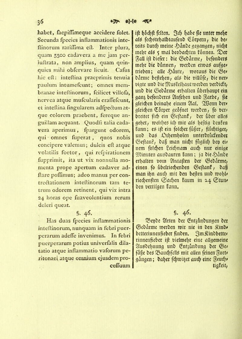 ^ habet, faepiffîmeque accidere folet. Secunda fpecies inflammation!s inte- ftinorum rariiîima eft. Inter plura, quam 5500 cadavera a me jam per- luftrata, non amplius, quam quin- quies mihi obfervare licuit. Cafus hic eft: inteftina praeprimis tenuia paulum intumefcunt; omnes mem- branae inteftinorum, fcilicet villcfa, nervea atque mufcularis crafiefcunt, et inteftina fingularem adfpe&um at- que colorem praebent, fereque an- guillam aequant. Quodft talia cada- vera aperimus, fpargunt odorem, qui omnes fuperat, quos nobis concipere val émus; dulcis eft atque volatilis foetor, qui refpirationem fupprimit, ita ut vix nonnulla mo- menta prope apertum cadaver ad- ftare pofîlmus; adeo manus per con- tre<ftationem inteftinorum tam te- trum odorem retinent, quivrxintra 24 horas ope fuaveolentium rerum deleri queat. §. 46« Has duas fpecies inflammationis inteftinorum, nunquam in febripuer- perarum adefle invenimus. In febri puerperarum potius univerfalis dila- tatio atque inflammatio vaforum pe- ritonaei atque omnium ejusdempro- ceffuum tfl fetten* habe fie unter mehr als fechstehalbtaufenb Körpern, Me be* veits burch meine $dnbe gegangen/ nicht mehr als 5 mal beobachten fônnen. S)er $aü tfl: biefer : t>ie Oeî>ârme, befonbers mehr Me bftnnen/ werben etwas aufge* hieben; aile .Ç)dute; moraux Me ©e* barme befielen, als bie Ptllofe, bienen oigte unb bie 9)îuSM)aut werben perbieft/ unb bie ©ebdrme erhalten überhaupt ein ganj befonberes 21nfeljen unb^arbe, fie gleichen beinahe einem 21af. SISenn ber* gleichen Körper geofnet werben, fo Per* breitet fleh ein ©eftanf/ bet über alles gehet/ welches ich mit als heftig benfen fann; es ijl ein folcher füjjer / fluchtiger/ unb bas Oihemholen unterbrficfenbep ©eftan?/ baf man nicht füglich bep ei* nem folgen Leichnam auch nur einige Minuten ausbauren fann; ja bie^dnbe erhalten Pom 21ntaflen ber ©ebdrme/ einen fo ubelriechenben ©eflanf/ ba§ man ihn auch mit ben befien unb wohl* riechenften ©achen faum in 24 ©tun* ben Pertilgen fann. §♦ 46. 33epbe 5(rten ber Untjdnbungen ber ©ebdrme werben wir nie in ben $inb* betterinnenfteber ftnben. Sm^inbbette* rinnenfieber ift Pielmehr eine allgemeine 21uSbel)nung unb (£nfjünbung ber ©e* fdfe bes 3$aud>fdlS mit aüen feinen gort* gangen; baher fehlet auch eine §eud;* tigfeit/