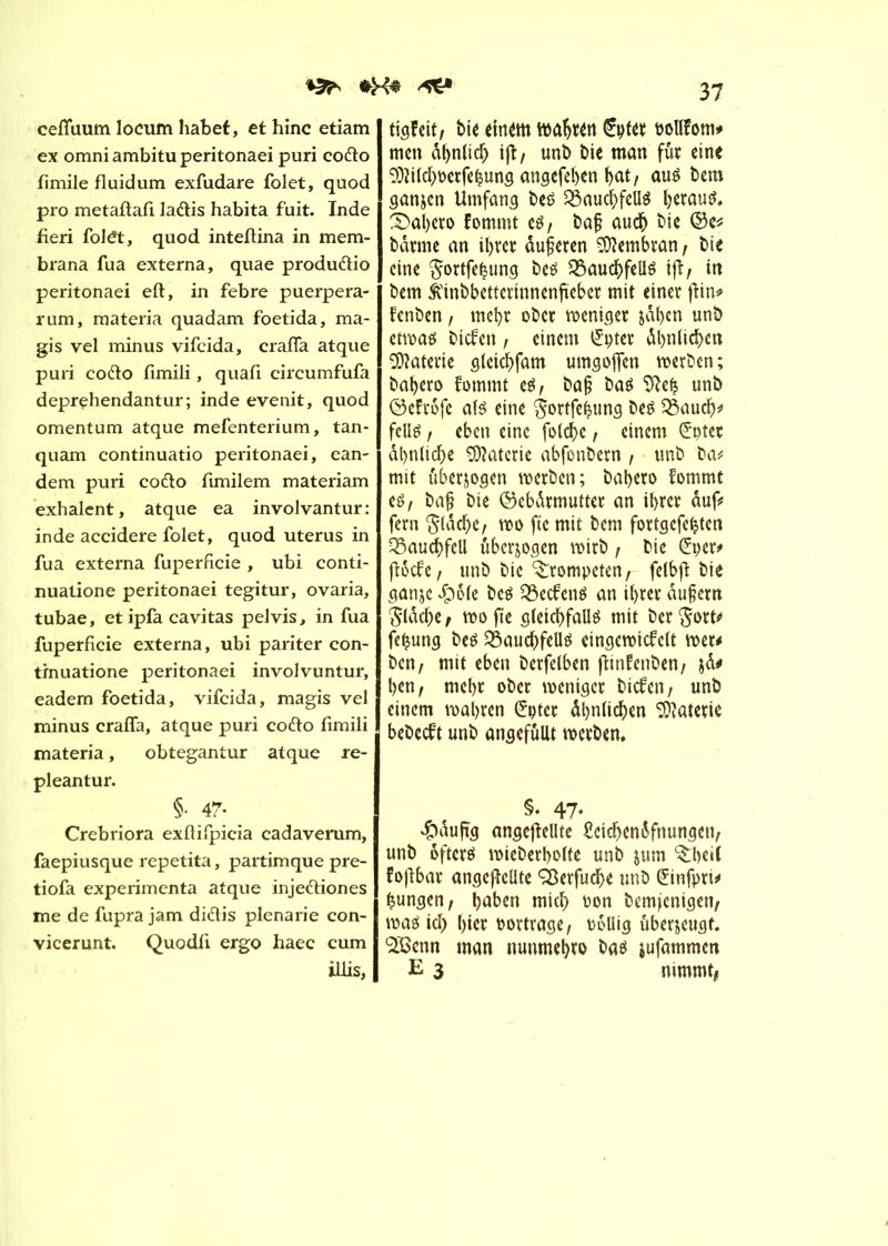 cefluum locum habet, et hinc etiam ex omniambituperitonaei puri codo limile fluidum exfudare folet, quod pro metaftafi ladis habita fuit. Inde fieri foldt, quod inteftina in mem- brana fua externa, quae produdio peritonaei eft, in febre puerpera- rum, materia quadam foetida, ma- gis vel minus vifcida, crafTa atque puri codo fimili, quafi circumfufa deprehendantur; inde evenit, quod omentum atque mefenterium, tan- quam continuatio peritonaei, ean- dem puri codo fimilem materiam exhalent, atque ea involvantur: inde accidere folet, quod utérus in fua externa fuperficie , ubi conti- nuatione peritonaei tegitur, ovaria, tubae, et ipfa cavitas pelvis, in fua fuperficie externa, ubi pariter con- tinuatione peritonaei involvuntur, eadem foetida, vifcida, magis vel minus craffa, atque puri codo fimili materia, obtegantur atque re- pleantur. §• 47- Crebriora exflifpicia cadaverum, faepiusque repetita, partimque pre- tiofa expérimenta atque injediones me de fupra jam didis plenarie con- vicerunt. Quodfi ergo haec cum illis, 37 tigfeit, bie einem wabten Çrpter rollfom* tncn dbnlid) ijï, unb bie man fût eine Md)oerfehung angefeben bat / aus bem ganjen Umfang bes Bauchfells beraub Xabeto fommt es, ba§ aucb bie ©e* bdrme an ibret dujjeren Membran, bie eine gortfehung bes Bauchfells ijï, in bem ft'inbbettcrtnnenfteber mit einer jîin* fenben, mebt ober weniger jdben unb etwas biefen , einem £ptet dbnlichen Materie gleid)fam umgofren werben ; babero fommt es, ba§ bas Sfteh unb ©efrofe als eine $ortfe|ung beS Bauch* feus , eben eine folche, einem (£ptet dienliche Gâterie abfonbetn , unb ba* mit überzogen werben; babero fommt es, baf? bie ©ebdtmutter an ihrer auf# fern $ldche, wo fie mit bem fortgefeijten Bauchfell überzogen wirb, bie Crper* fiôcfc, unb bie Xrompeten, felbfï bie ganjc dpôte bes BecfenS an ihrer dufem $ldd)e, mo fie gleichfalls mit ber^ott* fefcung bes Bauchfells eingewicfelt mu ben, mit eben berfelben flinfenben, jd# ben, mebt ober weniger biefen, unb einem wahren Crptct dbniieben Materie bebeeft unb angefüllt werben. §. 47- $dufïg ungeteilte £eicbendfnungcn, unb öfters wieberbolfe unb jum Xbeil fojlbar angcjîellte SÖerfuche unb ©nfpri* jungen, b^en miel) oon bemjcnigen, was id> bicr oortrage, Pollig ûberjeugf. ‘Sfîenn man nunmebro bas iufammen E 3 nimmt,