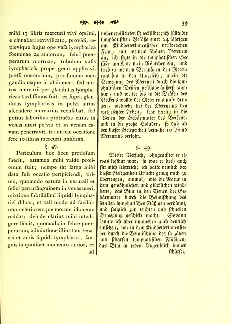 fnihi 13 libris mercurii vivi optimi, e cinnabari revivificato, providi, re- plevique hujus ope vafa lymphatica foeminae 24 annorum, febri puer- perarum mortuae, tubulum vafis lymphaticis prope genu applieavi, prefll mercurium, pro fummo meo gaudio usque in abdomen ; fed mo- tus mercurii per glandulas lympha- ticas tardifïïmus fuit, et fupra glan- dulas lymphaticas in pelvi altius afcendere mercurius recufabat, fed potius laboribus protra&is citius in venas uteri pelvis et in venam ca- vam penetravit, ita ut hac occafione fere 10 libras mercurii amiferim. §• 49- Periculum hoc licet pretiofum fuerit, attamen mihi valde profi- cuum fuit; nempe fat larga mihi data fuit occafio perfpiciendi, pri- mo, quomodo natura in naturali et felici partu fanguinem in venas uteri, mixtione fubtiliflimi liquidi lympha- tici diluât, et tali modo ad facilio- rem celerioremque motum idoneum reddat; deinde clarius mihi intelli- gere licuit, quomodo in febre puer- perarura, admixtione iftius tam tena- cis et acris liquidi lymphatici, fan- guis in quolibet momento acrior, et ad 39 nober reoiftctrfen ûuecf jïlbet ; ich füllte bie tpmp^atifcf;en Gefdfje einer ^jährigen am Æinbbetterinnenftcber beworbenen $rau/ mit meinem fch&nen SÜîcrcurio an/ icb fefcte in bie Ipmphatifchen Ge* fafe am£nie mein Ovôhrchen ein, unb trieb ju meinem Vergnügen ben 9)?crcu* riuö big in ben Unterleib ; allein bic Bewegung bcg Mercurii burch bie (pm* phatifchen Prüfen gefchab* dujjcrjï lang# fam , unb weiter big in bie ©rufen bcg $3ecfeng wollte ber ^Oîercuriug nicht brin» gen/ oielmebr lief ber SDîercurittg bep fortgcfe^ter Arbeit/ fel>r burtig in bie ÇSenen ber Gebärmutter bcg 3$ecfeng, unb in bie grofje ^olaber, fo ba§ id> bep biefer Gelegenheit beinahe io^funb Stauriug oerlohr. §. 49* ©iefer Q3erfud^, ohngeachtet er eu wag fojlbar war; fo war er hoch auch für mich lehrreich; ich hatte nemlich bep biefer Gelegenheit Urfache genug mich ju überzeugen/ einmal, wie bie Sftatur in bem gcw&hnlichcn unb glucflidjcn £inb* bette/ bag^lut in benQ3enen berGe* barmutter burch bie 5Scimifchung beg feinflen Ipmpbatifcbenglufigen oerbunnt/ unb folglich jur leichten unb fd;nellcn Bewegung gefchicft macht. @obann fonnte ich aber nunmehro auch deutlich einfehen, wie in bem ‘ft'inbbetterinnenfte# ber burch bie 9$eimifchung beg fo jähen unb fd^arfcn lpmpbatifd;)cn $lu|jigen, bag SBlut in jebem 2lugenblicf immer fdjitfcr,