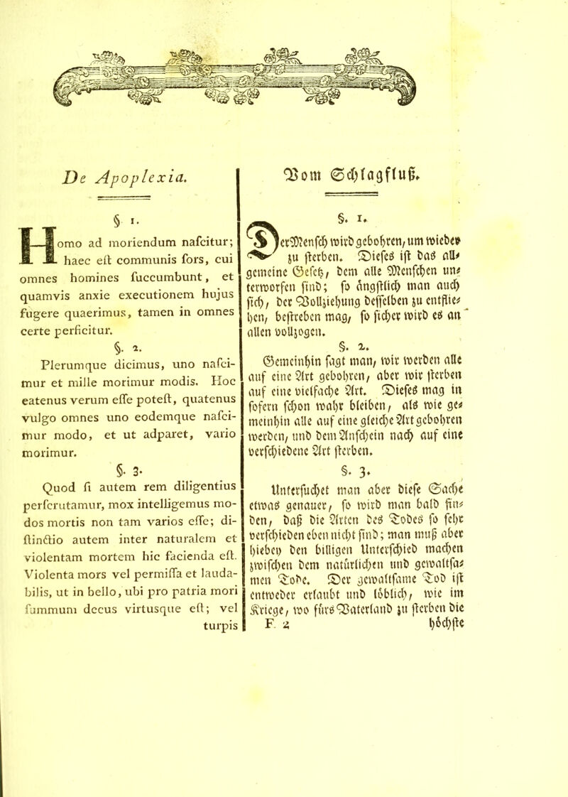 De Apoplexia. § i. Homo ad moriendum nafcitur; haec eft communis fors, cui omnes homines fuccumbunt, et quamvis anxie executionem hujus fugere quaerimus, tarnen in omnes certe perficitur. §• *• Plerumque dicimus, uno nafci- mur et mille morimur modis. Hoc eatenus verum elfe poteft, quatenus vulgo omnes uno eodemque nafci- tnur modo, et ut adparet, vario morimur. §. 3- Quod fi autem rem diligentius perfcrutamur, mox intelligemus mo- dos mortis non tam varios elfe; di- ftinftio autem inter naturalem et violentam mortem hic facienda eft. Violenta mors vel permifla et lauda- bilis, ut in beilo, ubi pro patria mori fummum dccus virtusque eft; vel turpis ©dbfagffug. §. K SjecSOîenfcb wirb gebobren, um wiebe* ju fïerben. ©iefeS ift batf ali# gemeine ©efe£/ Dem alle 93îenfcben un# terworfen fmb; fo ângjfticb man aud) ftcb, bec ÇSoll&iebung beffclben gu entflie# Ijcn, beftreben mag/ fo fteber wirb e$ an allen üolljogcn. §. ©emcinbin fagt man/ wir werben alle auf eine 2lrt gebobren/ aber wir jlerben auf eine oielfacbe 2lrt. ©iefeê mag in fofern fdjon wal>r bleiben/ als wie ge# meinbin alle auf eine gleiche $lrt gebobren werben/ unb bemSlnfdjein nach uuf eine oerfebiebene Slrt flerbcn. §. 3» llnferfud)et man aber biefe @acbé etwas genauer/ fo wirb man halb fin# ben/ baj? bie Wirten bes ^obeS fo febc oerfebiebenebenniebt finb; man mujj aber hiebet) ben billigen Unterfcbieb machen jwifdjen bem natürlichen unb gewaltfa# men Srobe. ©er gewaltfame ^ob ijt entweber erlaubt unb loblicl), wie im Kriege/ wo fursSBateclanb ju jlcrben bie F z l>6cbfte