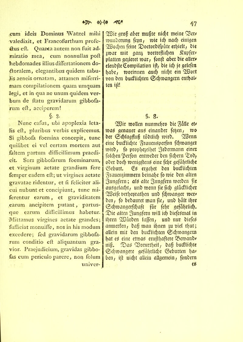 cum ideis Dominus Watzel mihi valedixit, et Francofurthum profe- élus eft. Quanta autem non fuit ad- miratio mea, cum nonnullas poft hebdomades iîlius diflertationem do- ftoralem, elegantibus quidem tabu- Jis aeneis ornatam, attamen miferri- mam compilationem quam umquam legi, et in qua ne unum quidem ver- bum de ftatu gravidarum gibbofa- rum eft, acciperem! §• 8. Nunc cafus, ubi apoplexia leta- lis eft, pluribus verbis explicemus. Si gibbofa foemina concepit, tune quilibet ei vel certam mortem aut faltem partum difficillimum praedi- cit. Sors gibbofarum foeminarum, et virginum aetate grandium fere femper eadem eft; ut virgines aetate gravatae ridentur, et ft féliciter ali- cui nubunt et concipiunt, tune mi- ferentur earum, et graviditatem earum ancipitem putant, partus- que earum difficillimus habetur. Mittamus virgines aetate grandes; fufficiat monuifte, nos in his modum excedere; fed gravidarum gibbofa- rum conditio eft aliquantum gra- vior. Praejudicium, gravidas gibbo- fas cum periculo parère, non folum univer- 47 ç3Btc gro§ aber mußte nicht meine Q$er# wunberung fcpn / wie ich nach einigen <2Bocben feine ©octorbifpute erhielt, bie zwar mit ganz oortreflicben tupfet# platten gemietet warr fonft aber Me aller# elenbfte Compilation ify bie ich je gelcfcn habe/ worinnen auch nicht ein 9Bort pon ben bucfltcbten (Schwängern entbaU ten ijft S. 8> SßSit wollen nunmehro bie ^dQe et# was genauer aus einander fe|en, wo ber @cblagflu§ tobtlicb wirb, 28enn eine bueftiebte FrauenSperfon febwartget wirb, fo prophezeiet Sebcrmann eines folcben^erfon entweber ben fiebern ^ob, ober boeb wenigftenS eine fel)r gefährliche Geburt. Cs ergebet ben bueftiebten Frauenzimmern beinahe fo wie ben alten Jungfern ; als alte Jungfern werben fie ausgclacbt/ unb wenn fteftcb glucflicbes <3Jßetfe oerbep'rathen unb febwanger wer# ben, fo bebautet man jte, unb l)dtt ihre @cbwangerfcbaft für febr gefährlich* ©ie alten Jungfern will ich biefeSmal in ihren Würben (affen/ unb nur biefeS anmerftn, baß man ihnen zu oiel thut; allein mit ben bucflicbten (Schwängern hat es eine etwas ernflhaftere 3$cwanb# niß. ©as ^orurtheil / baß bueftiebte (Schwangere gefährliche ©eburten hu# ben/ ift nicht allein allgemein/ fonbern es