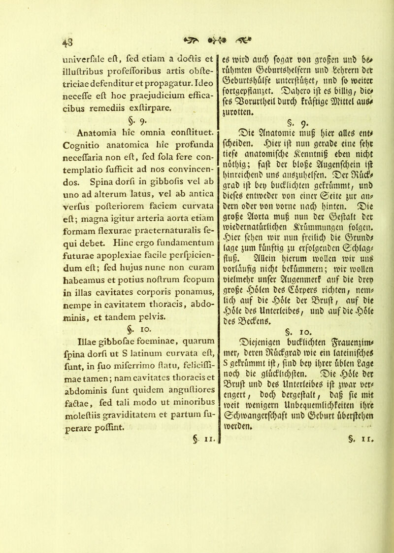 Kfa 43 univerfale eft, fed etiam a do&is et illuftribus profefloribus artis obfte- triciae defenditur et propagatur. Ideo necefie eft hoc praejudicium effica- cibus remediis exftirpare. §• 9- Anatomia hîc omnia conftituet. Cognitio anatomica hîc profunda neceflaria non eft, fed fola fere con- templatio fufïicit ad nos convincen- dos. Spina dorft in gibbofis vel ab uno adalterum latus, vel ab antica verfus pofteriorem faciem curvata eft ; magna igitur arteria aorta etiam formam flexurae praeternaturalis fe- qui debet. Hinc ergo fundamentum futurae apoplexiae facile perfpicien- dum eft; fed hujus nunc non curam habeamus et potius noftrum fcopum in illas cavitates corporis ponamus, nempe in cavitatem thoracis, abdo- minis, et tandem pelvis. §. io. Illae gibbofae foeminae, quarum fpina dorft ut S latinum curvata eft, funt, in fuo miferrimo ftatu, felicifti- mae tarnen ; nam cavitates thoracis et abdominis funt quidem anguftiores faflae, fed tali modo ut minoribus moleftiis graviditatem et partum fu- perare pofllnt. er wirb auch fogar non großen unb 6e* rühmten ©cburtéljclfern unb ^cl>rern t>ct ®eburtêl)û(fe unterftü|et, tint» fo weitet fortgepfïanjet. ©al;ero ifl er billig, bic<» fer SBorurtbeil burd; Frâftige Vittel aur* jurotten. §. 9- ©ie Anatomie muß (jier aller ent* feheiben. dpiet* ift nun gerabe eine fel)t tiefe anatomifd;e Kenntniß eben nicht nôtl)ig; faft ber bloße 2lugenfd;ein tjî hinrcichenb unr aurjuhelfen. ©et 9vûcfr grab ifî bei; bucf(id;ten gcfrûmmt, unb biefer entweber ton einer (Seite jur an? bern ober oon borne nach hinten, ©ie große 2(orta muß nun ber ©efîalt ber wiebernaturlichen Krümmungen folgen. £uer fel;en wir nun fveilid; bie ©runb* läge jum fûnftig ju erfolgenben (Schlag? fluß. Allein hierum wollen wir unr borlaujtg nicht bcFummern; wir wollen vielmehr unfer 2(ttgenmerF auf bie brep große #ö(en ber (Shrperr rid;ten, nem? lid; auf bie Jpole ber 55ruft, auf bie Jpôle ber Unterleiber, unb auf bie $ole ber Söecfenr. §. io. ©iejenigen bucflid;ten $rauen&im? mer, beren SKucfgrab wie ein (ateinifd;er S gefrumtnt ift, finb bet; ihrer üblen Sage noch &ie slûcblichjîen. ©ie #6le ber 35rufî unb ber Unterleiber ifî jwar ber? engert, hoch bergefklt, baß fte mit weit wenigem Unbequemlid;Feiten ihre (Schwangcrfchaft unb Geburt überleben werben. §, ir,