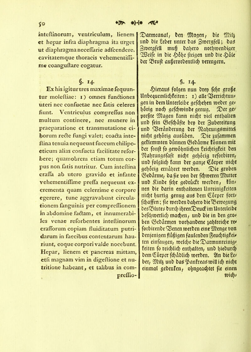 ^ inteftinorum, ventriculam, lienem et hepar infra diaphragma ita urget ut diaphragma neceflarie adfcendere, cavitatemque thoracis vehementifîl- me coanguftare cogatur. §. 14. Ex his igitur très maximae fequun- tur molefliae: 1) omnes fundiones uteri nec confuetae nec fatis celeres fiunt. Ventriculus compreflus non multum continere, nec munere in praeparatione et transmutatione ci- borum rede fungi valet; coada inte- ftina tenuia nequeunt fuccum chilipo- eticum alias confueta facilitate refor- bere; quam obrem etiam totum cor- pus non fatis nutritur. Cum inteflina crafla ab utero gravido et infante vehementiffime prefla nequeunt ex- crementa quam celerrime e corpore egerere, tune aggravabunt circula- tionem fanguinis per compreiïionem in abdomine fadam, et innumerabi- les venae reforbentes inteflinorum craflorum copiam fluiditatum putri- darum in faecibus contentarum hau- riunt, eoquecorporivalde nocebunt. Hepar, lienem et pancréas mittam, etfl magnam vim in digeflione et nu- tritione habeant, et talibus in com- preflio- ©armcanal, ben îDîngen, bfc SDWâ unb bie Heber unter bas Z^rgfell; bas Zwergfell mu§ Dal>ero notl>wcnt»tßer <2Bctfc in bie dpöbe (leigen unt> Die $öle ber 33rujf auferorbentlich oerengern» §* 14. hieraus folgen nun t>rcp feljr gtojje Unbequemlichkeiten : 1) aile Ç3errtd)tun# genin bemUnîerleibe gegeben weber ge# l)6vtg noch gefehwinbe genug« £)erge# prejùe OÏÏagen fann nicht oie! enthalten unb fein ©efchdfte bep bec Zubereitung unb ÇSerdnberung ber Nahrungsmittel nicht gehörig ausüben. £)ie jufammen gehemmten bunnen ©ebdrme fönnen mit bet fonjl fo gewöhnlichen Seichtigfcit ben NahrungSfaft nicht gehörig reforbiren, unb folglich fann ber ganje Körper nicht gehörig ernähret werben. SMe groben ©ebdrme, ba fie oon ber fchweren Butter unb £inbe fel)r gebrueft werben, fön# nen bie barin enthaltenen Unreinigfcttcn nicht hurtig genug aus bem Körper fort# fchaffen ; fie werben bal>ero bie'^ewegung bes^Mutes burch il)ren£)rucf im Untevleibe befd;werlich machen, unb bie in ben gro# ben ©ebarmen porhanbene jahlreiche re# forbitenbe SBenen werben eine $?enge oon benjenigen fldfigen faulenben $euchtigf ei# ten einfaugen, welche bie £)armunreinig# feiten fo rcid)lich enthalten, unb hieburch bem Körper fchdblid) werben. 21n bie He# ber, 9)hlj unb bas ÿanfreas will id> nicht einmal gebenfen, ol)ngead;tet fie einen wich#