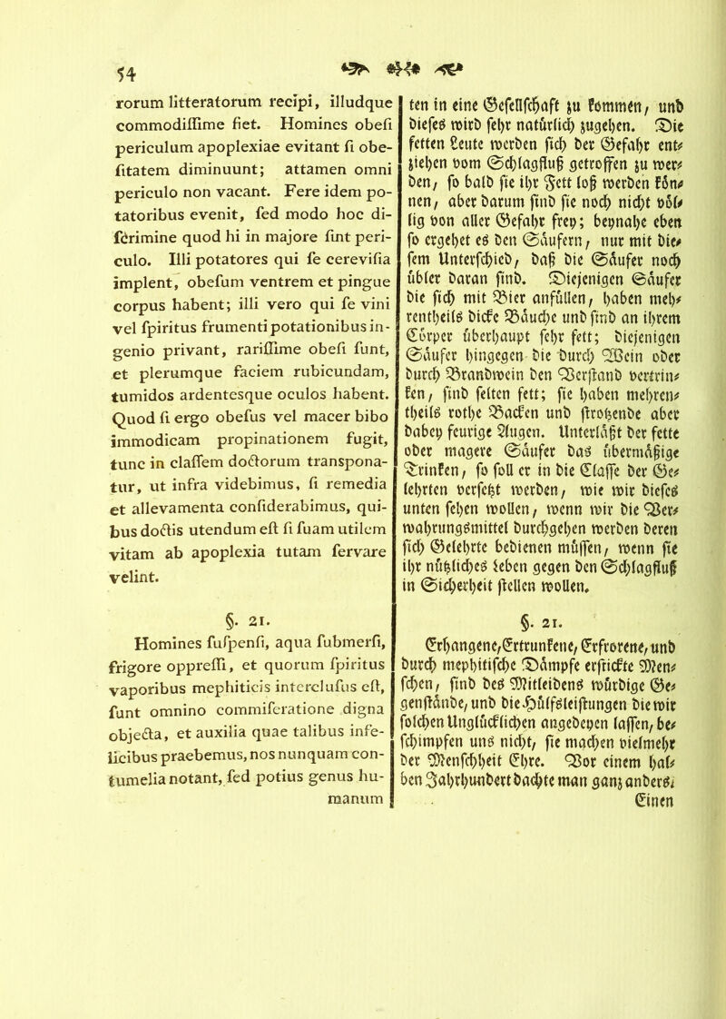 *5!* rorum litteratorum recipi, illudque commodiftime fi et. Homines obefi periculum apoplexiae évitant fi obe- fitatem diminuunt; attamen omni periculo non vacant. Fere idem po- tatoribus evenit, fed modo hoc di- férimine quod hi in majore fint peri- culo. Illi potatores qui fie cerevifia implent, obefum ventrem et pingue corpus habent; illi vero qui fe vini vel fpiritus frumentipotationibusin- genio privant, rarifiime obefi funt, et plerumque faciem rubicundam, tumidos ardentesque oculos habent. Quod fi ergo obefus vel macer bibo immodicam propinationem fugit, tune in claflem do&orum transpona- tur, ut infra videbimus, fi remedia et allevamenta confiderabimus, qui- tus do&is utendum eft fi fuam utilem vitam ab apoplexia tutam fervare velint. §• 2i. Homines fufpenfi, aqua fubmerfi, frigore opprefii, et quorum fpiritus vaporibus mephiticis interclufus eft, funt omnino commiferatione digna obje&a, et auxilia quae talibus infe- licibus praebemus, nos nunquam con- tumelia notant, fed potius genus hu- raanum ten in eine ©efellfchaft ju fommen, unb öiefeö roirD fel>r natürlich jugehen. S)ie fetten Seule merben ftcf> ber @efaljr ent* Jiel)en nom ©cblagfîufj getroffen $u met* öen, fo batb fie il>r $ett lof? merben fôn<* nen, aber barum ftnb fie noch nicht ool# lig non aller <55efal>r frep; bepnal>e eben fo ergebet eé ben (Saufern, nur mit bie* fern Unterfchieb, baf? bie ©dufer noch ttbler baran ftnb. diejenigen ©dufer bie ftch mit 3Mer anfüllen, haben mel)* rentheitë biefe $8dud)e unb ftnb an ihrem Körper überhaupt fehr fett; biejenigen ©dufer hingegen bie burd; 'ÏÏSein ober burch Söranbmein ben Q3erfîanb oertrin* fen, ftnb feiten fett; fte haben meljren* theitè rothe Q3acfen unb frohenbe aber babcp feurige 5lugen. Unterlaßt ber fette ober magere ©dufer baö fibermdfige ^rinfen , fo foll er in bie (Haffe ber ©e* lehrten nerfeht merben, mie mir biefetf unten fct>en moUcn , menn mir bie Ç£er* mahrungêmittel burchgehen merben beren ftch belehrte bebienen muffen, menn fte il>r nühlicheé leben gegen ben ©chlagfhtß in ©icherheit ffccllen mollen, §. 21. ©hangene,©trun?ene, Erfrorene, unb burdh mephitifche Kampfe erjticfte 9)?en* fehen, ftnb bes 9)?it(eiben$ mûrbige ©e* genfîdnbe, unb bieJpûlféleifhtngen bie mir ’olchen Unglücklichen angebepen laffen,be* fehimpfen uné nicht, fte matf^en oielmehr ber $?enfchhett ©)re. SBor einem hafi ben 3al)rhutibert bachte man ganj anberft ©nen