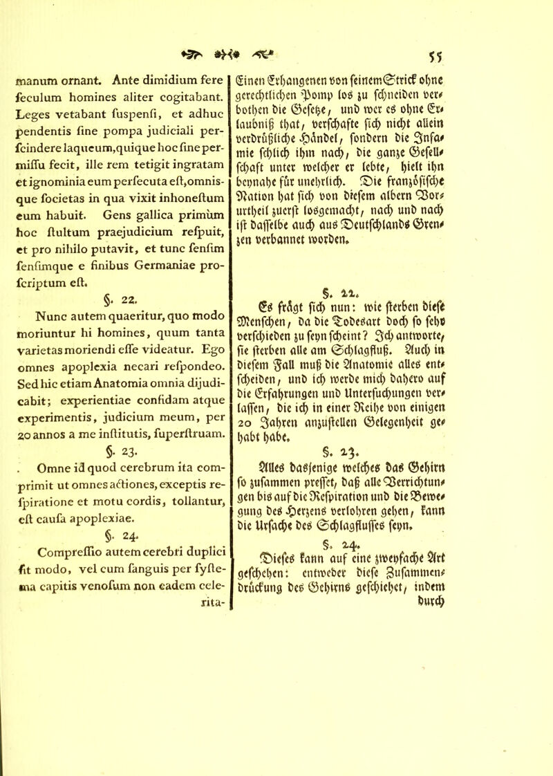 manum ornant. Ante dimidium fere feculum homines aliter cogitabant. Leges vetabant fuspenfi, et adhuc pendentis fine pompa judiciali per- fcindere laqueum,quique hoc fine per- mifiufecit, ille rem tetigit ingratam et ignominia eum perfecuta eft,omnis- que focietas in qua vixit inhoneftum eum habuit. Gens gallica primùm hoc ftultum praejudicium refpuit, et pro nihilo putavit, et tune fenfim fenfimque e finibus Germaniae pro- feriptum eft. §. 22. Nunc autemquaeritur,quo modo moriuntur hi homines, quum tanta varietasmoriendi efle videatur. Ego omnes apoplexia necari refpondeo. Sedhic etiam Anatomiaomnia dijudi- cabit; experientiae confidam atque experimentis, judicium meum, per 20 annos a me inftitutis, fuperftruam. §• 23. Omne id quod cerebrum ita com- primit ut omnes a&iones, exceptis re- fpirationeet motucordis, tollantur, eft caufa apoplexiae. §• 24. Compreflio autemeerebrî duplici fit modo, vel cum fanguis per fyfte- *na capitis yenofum non eadem cele- rita- 55 (Stnen £rbangenen bon feinem0tricf obne gcred>tüc^cn ^omp (oé ju fdjneiben oer# botben bie ®cfe£e, unb mer té ol>nc (£r# laubnit? tl)ût/ oerfebafte fsd) nicht allein oerbrûpcbe $ànbe(, fonbern bie 3nfa# mie fcl>licf> il>m naef), bie ganje ©cfell# fd)ûft unter melier er lebte, l)ielt il)n bepnabe für unehrlich. SMe franjoftfd>e Nation l)at ftcb t>on biefem albern Ö$or* urtbeil juerft lo$gcmad)t, nad) unb nach ijî baffelbe auch aus S)eutfcblanb$ ©ren# jen verbannet morben* §♦ 11* <£é frâgt ft'db nun : mie flerben biefe SDïenfcben, Da bie ^obeéart bodb fo febö oerfd)ieben jufepnfebeint? 3$ antworte/ fie fterben alle am @d)lagflu§. 2tucb in biefem $all mu§ bie Anatomie alicö ent# fd>eiben, unb id) roerbe mich babero auf bie Erfahrungen unb Unterfucbungen Der# (affen, bie »cf> in einer 9veil>e oon einigen 20 3al)ten anjuffeüen ©elegenbcit ge# habt habe. §♦ 13* 2llteö baëfenige melcbe* Da$ ©el)im fo jufammen preffet, ba§ allcSÖerricbtun# gen bis auf bic Sfafpiration unb bie SSeroe# gung be$ £erjené oerlobren geben, fann bie Urfacb* be$ (Scblagfîuffcé fepn» §» 24. tiefes fann auf eine ^wepfadje 2lrt gefebeben: entmeber biefe gufammen# bruefung be£ ®cbiw$ gefebiebet, inbem Durch