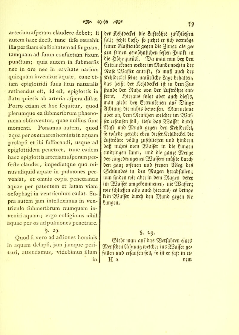 ♦3^ &X* ^ arteriam alperam claudcre debet ; fi autem haec deefi, tune fefe retrahit ilia per fuam elafiieitatem ad linguam, tamquam ad fuum confuetum fixum pundtum; quia autem in fubmerfis nee in ore nec in cavitate narium quicquam invenitur aquae, tune et- iam epiglottidi fuus fitus natüralis retinendus eft, id eft, epiglottis in ftatu quietis ab arteria afpera diftat. Porro etiam et hoc fequitur, quod plerumque ea fubmerforum phaeno- mena obferventur, quae nullius funt momenti. Ponamus autem, quod aqua per os et nares hominis in aquam prolapfi et ibi fuffocandi, usque ad epiglottidem penetret, tune eadem haec epiglottis arteriam afperam per- fedie claudet, impedietque quo mi- nus aliquid aquae in pulmones per- veniat, et omnis copia penetrantis aquae per patentem et latam viam oefophagi in ventriculum cadat. Su- pra autem jam intelleximus in ven- triculo fubmerforum numquam in- veniri aquam; ergo colligimus nihil aquae per os ad pulmones penetrare. §• 29- Quod fi vero ad adfiones hominis in aquam delapfi, jam jamque peri- turi, attendamus, videbimus ilium in 59 ber £el)lbecfel bie £uftro(jte &ufdjliefen foll; fel)lt biefe, fo jietyet et ftd; rermôgc feiner Elafitcitât gegen bie gunge até ge# gen feinen gem$t)nlid;en feften ^3unft in bie $ol)e jurucf ©a man nun bei; ben Ertrunckenen meberim9}?unbenod>in bec îftafe 'SBajfer antrift/ fo mufj aud) ber £el)lbcckcl feine natürliche £age bcbalten, baö l)eifjt ber £el>lbeckel ifl in bem %ns ftanbe ber SKube oon ber Suftrôbre ente fernt. »Çneratrô folgt aber auch biefefy man giebt bei; Ertrunkenen auf ®inge Achtung bie nichts bemeifen. 9)?an nehme aber an, bem9)ïcnfcben mefd;er im 2ßaf# fer erfaufen foll, liefe bas Halfer burd> Sîafe unb ilunb gegen ben Æebtbeckel, fo mürbe gcrabc eben bicfer^cblbeckcl bte £uftr6l>re rollig jufd;lie§en unb binbem bajj nichts rom <2Öaffer in bie Sungen erbringen fami/ unb bie gan&e 9}?cngc beseingebrungenen^affers mü§te burch ben ganj offenen unb freyen iß eg be$ ©d;(unbeS in ben Klagen bcrabfallen; nun finden mir aber in bem 93?agen derer im ißajfer umgekommenen/ nie Gaffer; mir fd;liefen alfo aud; hieraus, es bringe kein ißajfer burcÇ) ben 9)?unb gegen bie Zungen, §. 19. (Siebt man auf bas Verfahren eines 9)toifchen Achtung meld;er insiSajfer gc^ fallen unb erfaufen foll/ fo ifl er fafi in ei# H 2 mm