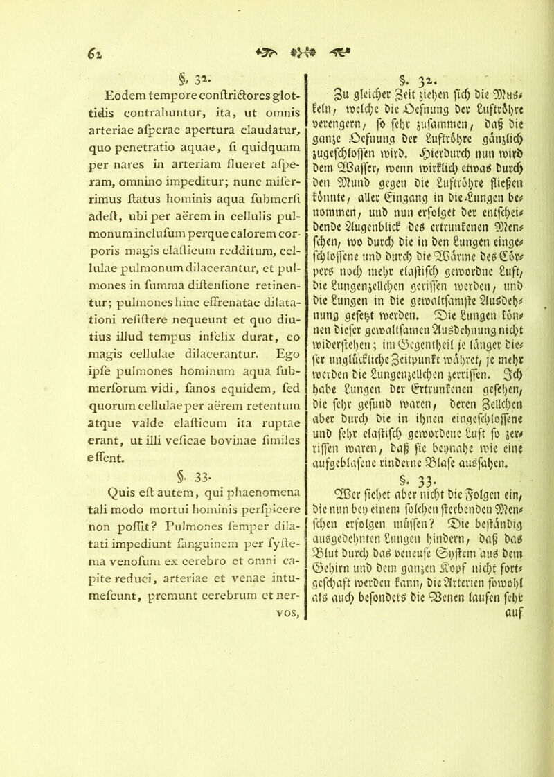 6z «H* S» 3** Eodem tempore conftri&ores glot- tidis contrahuntur, ita, ut omnis arteriae afperae apertura claudatur, quo penetratio aquae, fl quidquam per nares in arteriam flueret afpe- ram, omnino impeditur; nunc mifer- rimus flatus hominis aqua fubmerfi adefl, ubiper aëremin cellulis pul- monum inclufum perque calorem cor- poris magis elaflicum redditum, cel- lulae pulmonumdilacerantur, et pul- mones in fumma diflenfione retinen- tur; pulmoneshinc effrenatae dilata- tioni refiftere nequeunt et quo diu- tius illud tempus infelix durât, eo magis cellulae dilacerantur. Ego ipfe pulmones hominum aqua fub- merforum vidi, fanos equidem, fed quorum cellulae per aerern retentum atque valde elaflicum ita ruptae erant, ut illi veflcae bovinae fimiles e fient. §• 33- Quis efl autem, qui pliaenomena tali modo mortui hominis perfpicere non pofiit? Pulmones femper dila- tati impediunt fanguinem per fyfte- ma venofum ex cerebro et omni ca- pitereduci, arteriae et venae intu- mefcunt, premunt cerebrum et ner- vös, §. 31* 8u gleicher geit jieljcn fiel; tue kein, welche Die öefnting Dev Suftröl)« oevengern, fo febr jufammen , Daf Die ganje öefnung Dev £uftrol)re gan^lid) jugefcbloffen wirD. JpicrDurch nun rotrö Dem SBaffer, wenn wirflid) etwas Duvcf) Den SJlunD gegen Die Luftröhre flicken f6nnte/ allev Eingang in Dielungen be# nommai, unD nun erfolget Der entfd)ei# DenDe Augenblick Des ertrunkenen èïen# feben, wo Durch Die in Den Zungen einge# fd)lofjcne unD Durch Die <2Ödrme DesEov# per$ nod) mehr elajtifch geworDne £uft, Die Sungenjellchen gevifen werben, unD Die Zungen tn Die gewaltfamfle AuSbeb# nung gefegt werben. £)ie Zungen kom> nen Diefcv gcwaltfamen Ausbeutung nid)t wtberfleben ; im®egent&eil je langer Die* fev unglückliche Beitpunft wahret/ je mehr werDen Die SungenjeUchen jerriffen. 3d> habe Zungen Der Ertrunkenen gefeiert/ Die fel)V gefunD waren/ Deren Belieben aber burd) Die in ihnen eingefd) (offene unD fet)v elaftifdj geworbene Suft fo jetv riffen waren, baff fte beinahe wie eine aufgeblafene vinDevne QMafe ausfaben. §* 33* ^Ö3er fliehet aber nicht Die folgen ein. Die nun bei) einem folchen jierbenben 9}?en# fd)en erfolgen muffen? S)ie befldnDig ausgeDehntcn Zungen hindern, baf? Das Q3lut Durd) Daö oeneufe ©pflem aus Dem ©el)irn unD Dem ganjen 3vopf nicht fort# gefchaft werDen kann. Die witterten fowohl als and) befonbers Die Seiten laufen fehl’ auf