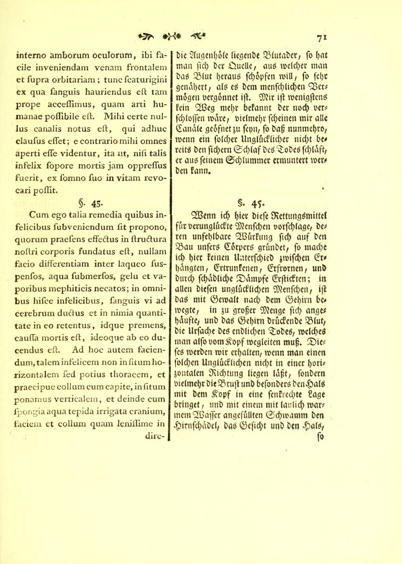 interno amborum oculorum, ibi fa- cile inveniendam venam frontalem et fupra orbitariam ; tune featurigini ex qua fanguis hauriendus eft tam prope acceffimus, quam arti hu- manae poffibile eft. Mihi certe nul- lus canalis notus eft, qui adhuc claufus effet; e contrario mihi omnes aperti effe videntur, ita ut, nifi talis infelix fopore mortis jam oppreffus fuerit, ex fomno fuo in vitam revo- cari poffit. §• 45- Cum ego talia remedia quibus in- felicibus fubveniendum fit propono, quorum praefens effe&us in ftruétura noftri corporis fundatus eft, nullam facio differentiam inter laqueo fus- penfos, aqua fubmerfos, gelu et va- poribus mephiticis necatos; in omni- bus hifee infelicibus, fanguis vi ad cerebrum dudtus et in nimia quanti- tate in eo retentus, idque premens, cauffa mortis eft, ideoque ab eo du- cendus eft. Ad hoc autem facien- dum,taleminfelicem non in fttum ho- rizontalem fed potius thoracem, et praecipue collum cum capite, infitum ponamus verticalem, et deinde cum fpongiaaquatepida irrigata cranium, faciem et collum quam leniffime in dire- 71 bie 2(ugenl)61e liegenbe 331utabet, fo bat man ftc^> ber Quelle, aué rocld;er man &a$ élut l)craué fd>6pfen will, fo fcl)t gendl)ert, até e£ bem menfcf>ltc^>en ÇBet* mögen üergônnet ift. 3ftir ijt roenigjïctrê fein 2ßeg mel)t befannt ber noeb oer* fd)lojfen mate; oielmel)t fd;einen mir aile (Sandle geöfnetju fepn, fo ba{? nunmcbro, menn ein foldjer Uns(ûcflicf>ec niebt be* reité ben ftd;ern @d)laf beé ^obeë et auö feinem @d?lummct etmuntett mï* ben fanm. §• 4Î> SÎBenn id) (>iet biefe SKettungémittcf ffaoerunglûcfte 9)?enfd)en oorfd)lage, be* ren unfehlbare Gurtung ft(f) auf ben 33au unferé (Sôtperé grunbet, fo mad)e icl> I)iet feinen Unterfcj)ieb jroifdben bangten, ^rttunfcnen, (Srfrovnen, unb bureb fcbdblicfye £)dmpfe (Srfticften; in allen biefen unglucflichen SD?enfd)en, ifl baé mit ©eroalt nacb bem ©ebitn bc* megte, in ju großer Stenge fiel) ange* häufte, unb baé ©el)irn brücfenbe Q31ut, bte Urfacbe beô enblidjen ^obeé, roeld)e$ man alfooom^opf megleitcn muß. £>ic* fc$ rcetben mit erhalten, wenn man einen folcfyen Unglücklichen nicht in einer l>ori* jontalen Dichtung liegen laßt, fonbetn oielmel)t bieSörujt unb befonberö ben#al$ mit bem £opf in eine fenfredfte Sage bringet, unb mit einem mit laulich war* memSBaflet angefüllten @d)mamm ben dpirnfchabel, ba$ ©efid;t unb ben $atë, fo