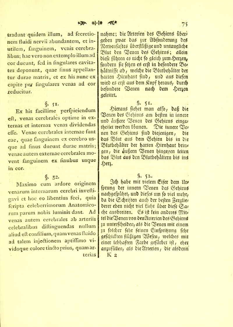 ^ ^ tradunt quidem ilium, ad fecretio- nem fluidi nervii abundantem, et in- utilem, fanguinem, venis cerebra- libus; hae vero non extemplo ilium ad cor ducunt, fed in fingulares cavita- tes deponunt, quae finus appellan- tur durae matris, et ex his nunc ex capite pe* fingulares venas ad cor jreducitur. §• ri- Ex his facillime perfpiciendum cft, venas cerebrales optime in ex- ternas et internas venas dividendas effe. Venae cerebrales internae funt eae, quae fanguinem ex cerebro us- que ad finus ducunt durae matris; venae autem externae cerebrales mo- vent fanguinem ex finubus usque in cor. §• 52. Maximo cum ardore originem venarum internarum cerebri invefti- sravi et hoc eo libentius feci, quia fcripta celeberrimorum Anatomico- rum parum nobis luminis dant. Ad venas autem cerebrales ab arteriis celebralibus dillinguendas nullum aliud eftconfilium, quam venas fl uido ad talem inje&ionem aptiiïimo vi- v idoque colore tinâo prius, quam ar- terias nähme; biesterten beé ©ebitné über* geben jwat ba* jur Qlbfonberung be* Sftemnfafte* ûbetfïiifigeunb untaugliche 33lut ben Qknen be* ©el)iw*; allein biefc fuhren c* nid^>t fo gleich jum^perjen/ fonbern fie fe£cn c* erffc in befonbere 03c* b&ltniffe ab, welche btc 2Mutbel)dltcr ber barten Hirnhaut ft'nb, unb au* biefeii wirb e* erft au* bem Æopf herauf burd> befonbere Aktien nach bem $ctjm geleitet, S* 5i* «Çuerau* fielet man alfo, ba§ bie ÇScncn be* ©el)irnö am beften in innere unb dujjere Sdenen be* ©ebirn* cinge* tbeilet werben fonnen. fDie innere ÇBe# nen be* ©ebirn* finb biejenigen, bie ba* $Mut au* bem ©ebirn bis in bie QMutbebdlter ber barten «Ç)imbûut brin# gen, bie 4ußern Sßenen hingegen leiten ba* Sölut au* ben 23(utbebâltern bi* in* £er$. §. 51* 3db habe mit vielem €iftr bem Ut* fprung ber intiern ÇBenen be* ©ebirn* nacbgefpubrt, unb biefc* um fo oiet mel)t/ ba bie (Schriften auch ber beften gerglie# berer eben nicht oicl Sicht über biefc (Sa* ehe au*breiten. (E* i|l fein anbere* EOîit* tel bieQSenen ton benStericn be* ©el)irn* ju unterfeheiben/ al* bieSßcncn mit einem ju folcher fel)t feinen (Einfprihung fel>r gefehlten flûjngcn 9XBefen, welche* mit einer lebhaften $arbe gefdvbct \\ï, eher anjufûllen, al* bie Sterten / bie atëberm K 2;