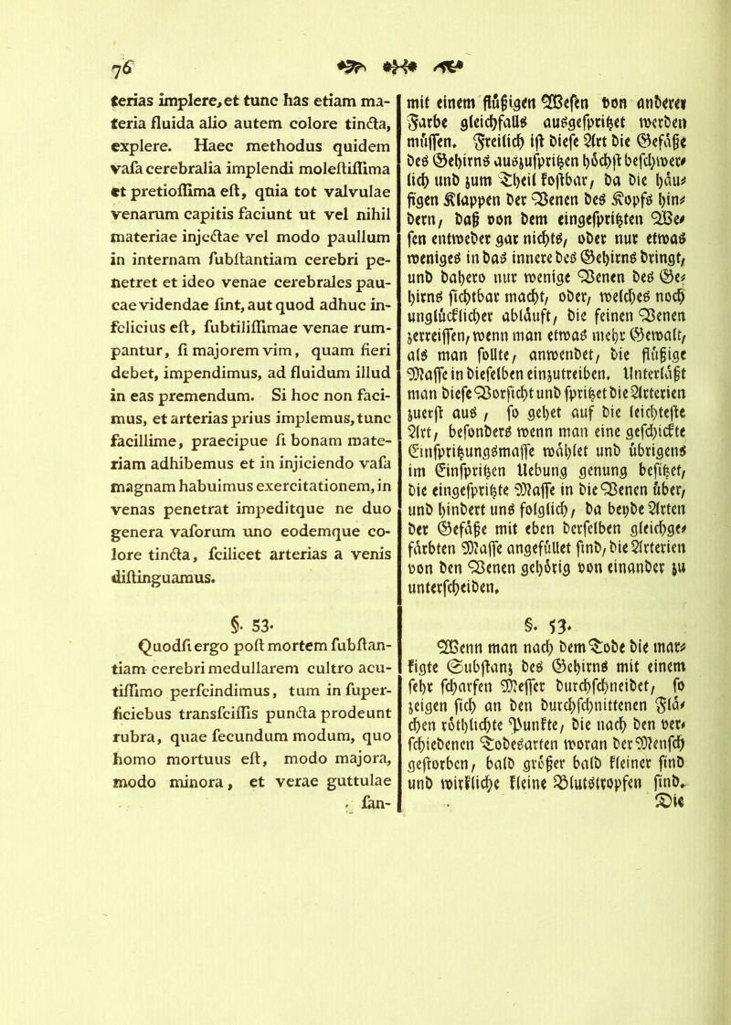 *H* /*&• 7* terias implere, et tune has etiam ma- teria fluida alio autem colore tindla, explere. Haec methodus quidem vafa cerebralia implendi moleftifîima et pretioffima eft, qnia tot valvulae venarum capitis faciunt ut vel nihil materiae inje&ae vel modo paullum in internam fubftantiam cerebri pe- netret et ideo venae cerebrales pau- caevidendae lint,autquod adhuc in- felicius eft, fubtiliffimae venae rum- pantur, fi majorem vim, quam fieri debet, impendimus, ad fluidum illud in eas premendum. Si hoc non faci- mus, et arterias prius implemus,tunc facillime, praecipue fi bonam roate- riam adhibemus et in injiciendo vafa magnam habuimus exercitationem, in venas pénétrât impeditque ne duo généra vaforum uno eodemque co- lore tin<fta, fcilicet arterias a venis diftinguamus. §• 53- Quodfiergo poft mortem fubftan- tiam cerebri medullärem cultro acu- tilTimo perfeindimus, tum in fuper- ficiebus transfeiftis pundla prodeunt rubra, quae fecundum modum, quo homo mortuus eft, modo majora, modo minora, et verae guttulae - fan- mif einem ftôfKgen SOBefen ton anberei $arbe gleichfalls ausgefpritjet werben mujjen, freilich ijf tiefe Slrt bie ©efafje beö ©el)irnö auôjufprihen böcbjfbefcbwet# lieb unb jum ^:l)ei( fofïbar, Da Die bnu* fügen klappen ber SBenen beS £opfs l>in^ bern, baj? ton bem eingefpti£ten SBe* fen entweber gat nichts, obet nut etwas weniges inba^ innere beS ®ebitnS bringt, unb babero nur wenige Sßenen bes ©e* bims ftcbtbar macht, ober, welches noch unglücklicher abläuft, bie feinen SSenen jerreififen, wenn man etwas? mehr (Gewalt, als man follte, anwenbet, bie fiüfjtge ÇDîaffc in biefetben einjutreiben, Unterlaßt man biefe QSorftcbt unb fprthet bie Arterien juerft aus / fo gebet auf bie (eiebtefte Slrt, befonbers wenn man eine gefebtekte (EinfprihungSmaffe wählet unb übrigens im èinfpritjen Hebung genung beft^ef, bie eingefpri^te ^aflfe in bieSßenen über, unb binbert uns foigticb, ba bepbeSlrten bet ©efafje mit eben berfelben gleicbge# färbten Sftaffe angefûllet fmb,bieSltterien ton ben Sßenen gehörig ton einanbet ju unterfebeiben, §♦ 53- 2ßenn man nach bem^obe bie mar* figte ©ubftanj bes ®ebitnS mit einem febr febarfen Keffer burebfebneibet, fo jeigen ftcb an ben burebfebnittenen $la* eben rötbltcbte fünfte, bie nach ben ter* febiebenen ^obesarten woran ber$)?enfcb geftorben, halb größer baib Heiner ftnb unb wirkliche Heine Blutstropfen fmb^