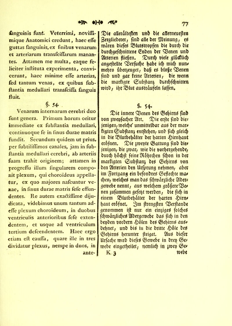 ♦3* *H* fcnguinis fünf. Veterrimi, novifli- mique Anatomici credunt, haec efîe guttas fanguinis, ex finibus venarum et arteriarum transfcifiarum manan- tes. Attamen me multa, eaque fé- liciter inftituta expérimenta, convi- cerunt, haec minime efle arterias, fed tantum venas, ex quibus fub- ftantia medullari transfcifla fanguis fluit. §• 54- Venarum internarum cerebri duo funt généra. Primum horum oritur immédiate ex fubftantia medullari, continuoque fe in finus durae matris fundit. Secundum quidem ut prius, per fubtiliflimos canales, jam in fub- ftantia medullari cerebri, ab arteriis fuam trahit originem; attamen in progreflu ilium ftngularem compo- nitplexum, qui choroïdeus appella- tur, ex quo majores nafcuntur ve- nae, in finus durae matris fefe effun- dentes. Re autem exa&iflime diju- dicata, videbimus unum tantum ad- efie plexum choroïdeum, in duobus yentriculis anterioribus fefe exten- dentem, et usque ad ventriculum tertium defcendentem. Haec ergo etiam eft caufia, quare ille in très dividatur plexus, nempe in duos, in ante- 77 ©ie aUcrdrtéjîen unb Me aïlerneuefîen Berglteberer, ftnb aile ber SDîeinung, tß waren biefeé Sôlutétropfen bie burcb bic burcbgefcbnittene (£nben ber Sßenen unb Arterien fließen, ©urcb biele glucflicb ungeteilte ÇSerfucbe bab* icb mich nun# mebro uberjeuget, baf? e$ b(ofe SBenen finb unb gar feine Arterien, bie wenn bie marfigte ©ubjîanj burcbfcbnitten wirb/ ihr 2Mut autftrâufeln lajfen. §♦ ©ie innere Sßenen beé ©ebirng finb oon jwepfacber 2lrt. ©ie erfïe ftnb bie# jenigen, welche* unmittelbar auë ber mar# figtcn éubjfani entfteben, unb ftcb gleich in bie SMutbebàlter ber barten #irnbaut erôfnen. ©ie jwepte (Gattung ftnb bie# jenigen, bie jwar, wie bie oorbergebenbe, burcb b$cb|ï feine £H6l)rcben fc^on in ber marftgten 0ubjfanj beé ©ebirné t?on ben Arterien ben Urfprung nehmen, aber im Fortgang ein befbnbreé ©eflecbte ma# eben, welches man bas fcbwârjltcbe 2lber# gewebe nennt, aus welchem grôjicreÇBe# nen jufammen gefegt werben, bie ftcb in einem QMutbebàlter ber harten $itn# haut erôfnet, 3m jîrengfîett Q3erffanbc genommen ijî nur ein einziges folcbeS fcbwârjlicbeS Slbergewebe bas ftcb in ben bepben oorbern #&(en bes ©ebirns aus# bebnet, unb bis in bie britte Jpôle beS ©el)irns herunter jîeiget, 2lus biefet Urfacbe wirb biefeS ©ewebe in brep ©e# webe eingctbeilet, nemlicb in iwep ©e# K 3 tvebe