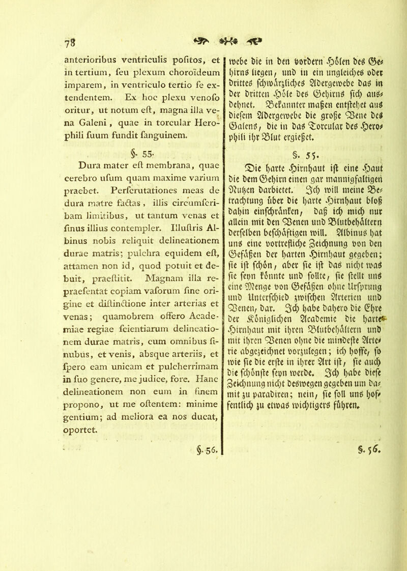 anterioribas ventriculis pofitos, et intertiam, feu plexum ehoroïdeum imparem, in ventriculo tertio fe ex- tendentem. Ex hoc plexu venofo oritur, ut notum eft, magna ilia ve- na Galeni, quae in torcular Hero- phili fuum fundit fanguinem. §• 55- Dura mater eftmembrana, quae cerebro ufum quam maxime varium praebet. Perfcrutationes meas de dura matre fadas , illis circumfcri- bam limitibus, ut tantum venas et finus illius contempler. Illullris Al- binus nobis reliquit delineationem durae matris; pulchra equidem eft, attamen non id, quod potuit et de- buit, praeftitit. Magnam ilia re- praefentat copiam vaforum fine ori- gine et diftindione inter arterias et venas; quamobrem offero Acade- miae regiae fcientiarum delineatio- nem durae matris, cum omnibus ft- nubus, etvenis, absque arteriis, et fpero eam unicam et pulcherrimam in fuo genere, me judice, fore. Hanc delineationem non eum in finem propono, ut me oftentem: minime gentium; ad meliora ea nos ducat, oportet. rocbc bie in ben botbern £ôlen bel birnl liegen, unb in ein ungleich ober brittei frîjroarjlicbel $lbergeroebe bal m ber britten #ôle bel ©el)irnl fiel) aul* bebnet. SBefannter mafert entfîebet aul biefem Slbergeroebe bie grofe Q3ene bel ©alcni/ bie in bal ^orcular bel $cto* p^iCi ihr 2Mut ergießet. §. 55- ©ie batte Jpirnljûut ijî eine $aut bie bem ©ebirn einen gar mannigfaltigen iftu|cn barbietet. 3$ will meine 33e* trachtung über bie barte Hirnhaut blof? bal)in einfcbvdnfcn, ba£ ich mich nur allein mit ben <Senen unb SBtutbehâïtern berfelben befcbdftigcn will. Stlbinul bat uni eine oortrefliebe Zeichnung oon ben ©efdfjen ber harten Hirnhaut gegeben; fte ijt febon, aber fie ift bal nicht mal fie fepn fönnte unb follte, fie flellt uni eine éïenge Don ©efdfcn ohne Urfprung unb tlntcrfcbieb jroifeben Arterien unb 3$enen, bar. 3cb habe babevo bie (£bre ber königlichen 2lcabcmic bie barte* Hirnhaut mit ihren SMutbebaltcrn unb mit ihren Sßenen ohne bie minbefie 2lrte* rie abgejeiebnet norjulegen ; ich hoffe/ fo rote fie bie erfte in ihrer $trt ift, fte auch bie febonfte fepn roerbe. 3cb hübe biefe Segnung nicht beiroegen gegeben um ba* mit ju parabiren; nein, fie foll uni bof' fentlicb ju etroal roicbtigeri führen. §♦56* §*56.