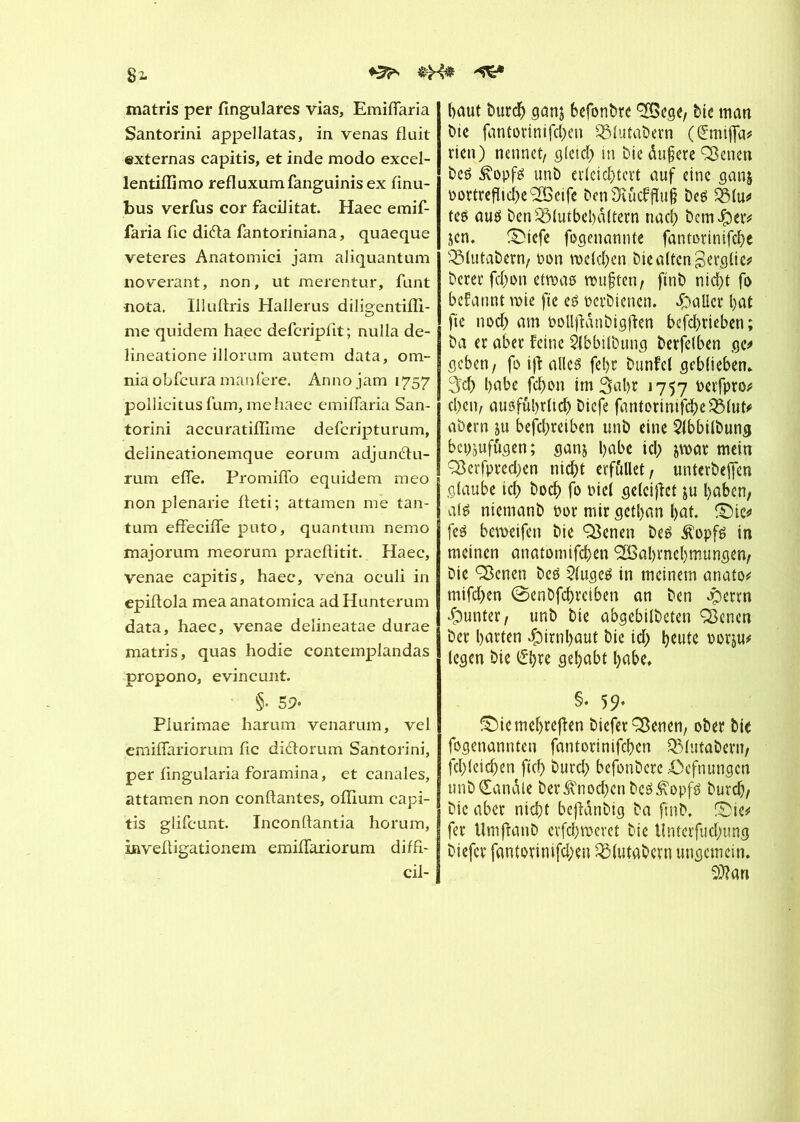 ♦5^ &X’* matris per fingulares vias, Emiflaria Santorini appellatas, in venas fluit externas capitis, et inde modo excel- lentiflimo refluxumfanguinis ex finu- bus verfus cor facilitât. Haec emif- faria fie difta fantoriniana, quaeque veteres Anatomiei jam aliquantum noverant, non, ut merentur, funt nota. Illuftris Hallerus diligentifli- me quidem haec defcripfit; nulla de- lineatione illorum autem data, om- nia obfcura manfere. Anno jam 1757 pollicitusfum, me haec emiflaria San- torini accuratiflîme deferipturum, delineationemque eornm adjunétu- rum efie. Promiflo equidem meo non plenarie fleti; attamen me tan- tum efîecifle puto, quantum nemo majorum meorura praeflitit. Haec, venae capitis, haec, ve'na oculi in epiflola mea anatomica ad Hunterum data, haec, venae delineatae durae matris, quas hodie contemplandas propono, evincunt. §• 5 9- Plurimae harum venarum, vel emiflariorum fie diéïorum Santorini, per fingularia foramina, et canales, attamen non confiantes, oflium capi- tis glifeunt. Inconftantia horum, invefligationem emiflariorum diffi- cil- baut bureb ganj befonbre bic man bie fantorinifd;en QMutabern (t£miffa* rien) nennet/ gleich in bie dujjere ÇBenen bcs &opfs unb erleichtert auf eine gan$ oottreflicbe'SBeife ben Ütftcfffoj} bes 3$(u* tes aus ben QMutbel)â(tern nach bem$er* jcn. ®icfc fogenannte fantorinifebe 2Mutabern, oon welchen bie alten gerglie* berer febon etwas wußten/ ftnb nicht fo begannt wie fie es oevbienen. palier bat fie noch am Pollftdnbigfïen befebrieben; ba er aber Feine àbbilbutig berfclben ge* geben, fo ijï ailes febt bunfel geblieben* 5cb habe febon im 3al)t 1757 twfpw' eben/ ausführlich biefe fantorinifcbeOMut* abern ju befdjreiben unb eine Slbbilbung bepjufägen; gan$ l>eibe ich jwar mein Q5erfpred;en nid)t erfüllet, unterbeffen glaube ich boeb fo oicl geleitet &u haben, als niemanb por mir getban bat. ©te* fes beweifen bie Q3enen bes $opfs in meinen anatomifeben ^Babrncbmungen, bie ^cnen bes kluges in meinem anato* mifd>en 0enbfcbretben an ben Jpcrtn Runter, unb bie abgebilbeten Q3enen ber barten Hirnhaut bie id; Freute por&u* (egen bie gehabt habe, §• 59* &Me mehreren biefer SBenen, ober bic fogenannteu fantorinifeben 331utabern, fcbleicben ficb burd) befonberc Oefnungcn unb Candie ber Knochen bcS^opfs bureb, bic aber nicht beftanbig ba ftnb. ©ie* fer UmftanD erfahrnem bie Untcrfud;ung biefer fantotinifd;en QMutabcrn ungemein. SJlan