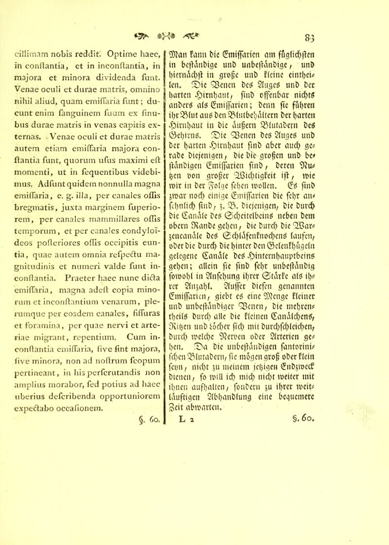 *&*■ cillimam nobis reddit. Optime haec, in conftantia, et in inconflantia, in majora et minora dividenda funt. Venae oculi et durae matris, omnino nihil aliud, quam emiffaria funt ; du- cunt enim fanguinem fuum ex finu- bus durae matris in venas capitis ex- terna s. Venae oculi et durae matris autem etiam emiffaria majora eon- ftantia funt, quorum ufus maximi eft momenti, ut in fequentibus videbi- mus. Adfuntquidemnonnulla magna emiffaria, e. g. ilia, per canales oflis bregmatis, juxta marginem fuperio- rem, per canales mammillares oflis temporum, et per canales condyloï- deos pofleriores offis occipitis eun- tia, quae autem omnia refpeétu ma- gnitudinis et numeri valde funt in- conllantia. Praeter haec nunc ditta emiffaria, magna adefl; copia mino- rum et inconflantium venarum, ple- rumque per eosdem canales, fiffuras et foramina, per quae nervi et arte- riae migrant, repentium. Cum in- conftantia emiffaria, flve ftnt majora, flve minora, non ad noffrum fcopum pertineant, in his perfcrutandis non amplius morabor, fed potius ad haec uberius defcribenda opportuniorem expe&abo occafionem. §. Go. 83 j 9)îan fann bic £mifatten am fttglichfïen J in bcftdnbige unb unbefidnbige, unô ! bierndcbjt in große unb Heine ctntbcU j len» SMe ÇBenen bc« 2luge« unb bec j batten Hirnhaut, ftnb ofenbat nicht« anbei*« al« &nifatien ; beim fte fuhren il)t 53lut au« ben 53(utbel)dltetn bet batten Hirnhaut in bic äußern Q3lutabevn be« ©el)irn«. SMc Çflenen be« 2(uge« unb bet barten Jpirnbaut ftnb aber auch ge* tabe bicjenigen, bie bt> großen unb be# fidnbigen Smifarien ftnb, beten tftu* ben oon großer <5Bichtigfeit iji, wie mit in bet $olgc febcn wollen. (£« ftnb jwar noch einige ^mtfaricn bie fel)t an# fcbnlich ftnb, 5. 53. biejenigen, bie burch bie handle be« (Scheitelbein« neben bem obetn 5ianbe geben, bie burch bie ‘SBar* jencandle be« (Schldfenfnochen« laufen/ oberbte burch bic hinter ben ©c(enH)ttgcln gelegene handle be« J^infernbauptbein« geben; allein fte finb febt unbefidnbig fowobl in Qlnfebung ihrer (StdrH al« il)* rer 5(njal)l. 5lufet biefen genannten (îmifaricn/ giebt e« eine 5)?engc Heiner unb unbcfldnbigcr Q3crtcn / bie mehren* tbctl« burch alle bie Hcinett Landleben«/ Dviljen unb46cher ftch mit burcl)fchleichen/ burch welche Heroen ober Arterien ge* ben. £)a bie unbejldnbigen fantorini# fchen53(utabern/fte mögen groß ober Hein fcptt / nicht ju meinem jehigen £nb$wecf bienen / fo will id) mich nicht weitet mit ihnen aufbatten / fonbern ju ihrer weit* (duftigen 5lbl)anblung eine bequemere Seit abmarten* L % §.60,