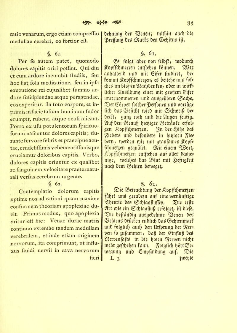 81 tatio venarum, ergo etiam comprefïio medullae cerebri, eo fortior eft. §. 61. Per fe autem patet, quomodo dolores capitis oriri poffint. Qui diu et cum ardore incumbit lludiis, feu hoc fiat fola meditatione, feu in ipfa executione rei cujuslibet fummo ar- dore fufcipiendae atque peragendae, eosexperitur. In toto corpore, et in- primisinfacietalium hominum fudor erumpit, rubent, atque oculi micant. Porro ex ufu potulentorum Ipirituo- forum nafcuntur dolores capitis ; du- rante fervore febris etpraecipue acu- tae, crudeliffimis vehementiffîmisque cruciamur doloribus capitis. Verbo, dolores capitis oriuntur ex qualibet re fanguinem velocitatepraeternatu- rali verfus cerebrum urgente. § 6*- Contemplatio dolorum capitis optime nos ad rationi quam maxime conformem theoriam apoplexiae du- cit. Primus modus, quo apoplexia oritur eft hic: Venae durae matris continuo extenfae tandem medullam cerebralem, et inde etiam originem nervorum, ita comprimunt, ut influ- xus fluidi nervii in cava nervorum fieri bebnung ber ÇScnen, mithin aud) bie ^refiung beô 2D?arf$ beê ©ebmiê ijî. §. 6i. Cré folgt aber non felbjî, wobureb <£opffd)merjen entfielen fonnen. ‘SBer anbaltenb unb mit Çïfer ftubiret, be* fommt £opffcbmerjen, eé beftebe nun foU d)e£ im bloßen 9?acbbcnfen, ober in wirf* lieber 21uéubung einer mit großem Çfifer unternommenen unb auégcûbten @ad)e. £)er£ôrper folcber^erfoncn unb oor&ug* licb ba£ ©eftdjt wirb mit (Schweiß be* beebt, ganj rotl) unb bic klugen feurig. 51uf ben ©enuß bie^iger ©etranfe erfol* gen £opffcbmcr&en. 3n ber $i|e be$ §ieber£ unb befonberé tn t>i^iscn $ie* bern, werben wir mit graufamen £opf* febmerjen gequdlet. Sftit einem <2ßort, ^opffcbmerjen entfielen auf alles? baéjc# nige, welches bas QMut mit #eftigfeit nad; bem ®el)ivn beweget. §. 6i. ©ie Q3etrad;tung ber Æopffcbmerjen fuhrt uns gerabeju auf eine vernünftige Theorie bes (Scblagflufies. SMe erfte 21rt wie ein (Scblagfluß erfolget, iß biefc. S)ie beßdnbig auSgebebnte ÇBenen beS ©ebirns bruefen enblicb bas ©ebirnmarf unb folglich auch ben Urfprung ber Sfter* pen jo jufammen, baß ber Einfluß beS Sfteroenfafts in bie l>olen Heroen nicht mehr gegeben fann. folglich l)Ptt23e* wegung unb C'mpß'nbung auf. ©ie L 3 jwepte