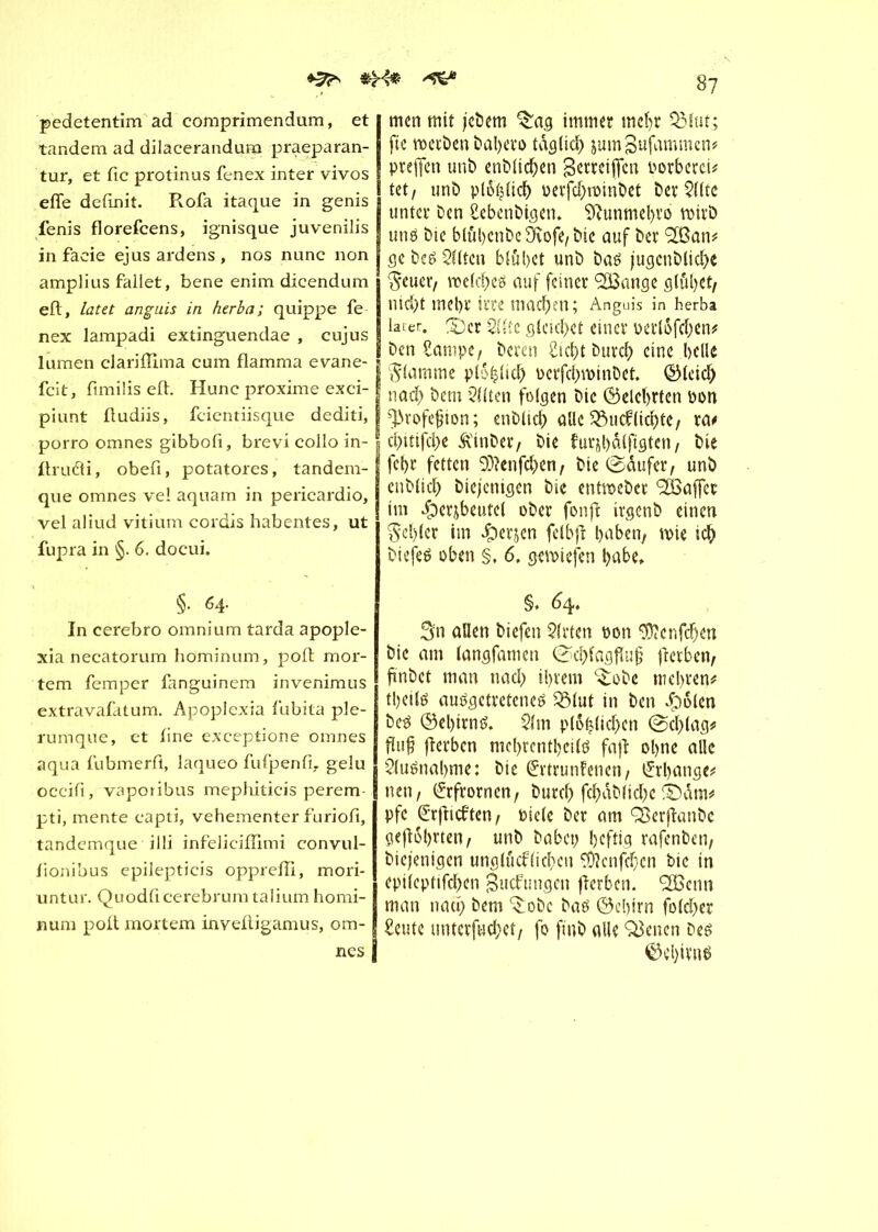 ^ pedetentim ad comprimendum, et tandem ad dilacerandum praeparan- tur, et fie protinus fenex inter vivos effe définit. Rofa itaque in genis fenis florefeens, ignisque juvenilis in faeie ejus ardens , nos nunc non amplius fallet, bene enim dicendum eft, lat et anguis in herb a; quippe fe nex lampadi extinguendae , cujus lumen clariflîma cum flamma evane- feit, fimilis eft. Hunc proxime exci- piunt ftudiis, feientiisque dediti, porro omnes gibbofi, brevi collo in- ftrudfi, obefi, potatores, tandem- que omnes vel aquam in pericardio, vel aliud vitium cordis habentes, ut fupra in §. 6. doeui. §. 64. In cerebro omnium tarda apople- xia necatorum hominum, poft mor- tem femper fanguinem invenimus extravafatum. Apoplexia fubita ple- rumque, et fine exceptione omnes aqua fubmerfl, laqueo fufpenfi- gelu occifi, vaporibus mephiticis perem pti, mente capti, vehementer furiofi, tandemque illi infeliciftimi convul- fionibus epilepticis oppreffi, mori- untur. Quodficerebrum talium homi- num poft mortem inveftigamus, om- nes e? men mit jebern %ag immer mef)r QMut; fie werben bal;ero tagtidf) jumjSufammen# preffen unb enblichen gerteijfcn porbetei^ tet, unb plo^ticb Perfcbroinbet bereite unter ben Sebcnbigen. S^unmel)vo wirb uns bic bluhenbe9vofe,bie auf ber ‘SBan* ge bes eilten blûbet unb bas jugenblid;e Seuer, meines auf feiner ‘SBange glühet/ nid;t mehr irre machen; Anguis in herba later. 3)er 2üte gleichet einer Perioden# benSampe, bereu Sicht burch eine helle flamme plohlich Pcrfchwtnbct. Gleich nach öem eilten folgen bic (belehrten pon ^rofejjion ; enblid; alle 33ucklichte/ ra# chitifche Äinber/ bie furjhölfigten/ bie fehr fetten 0t)icnfchen, bie ©dufetq unb enblid; biejenigen bie entweber Raffet im ipcrjbeutei ober fonffc irgenb einen fehler im #erjen felbft l>aben, wie ich biefes oben §, 6. gewiefen habe» §. 64. Sn allen biefen 5(rten pon $?enfdjen bie am (angfamen @d;lagflu§ fterbeti/ ft'nbct man nad; ihrem ^obe mehren# theils ausgetretenes SSlut in ben Jpolcn beS (Gehirns. $(m ploh(id;cn (Schlag# « fîerbcn mcl>rcntl>cils faft ohne alle Ausnahme: bie Grrtrunfenen, l£rl;ange# nen, (£rfrorncnr burch fchdblid;e ©dm# pfe ©rjlicften/ Piele ber am ÇBerfîanbe gebohrten/ unb habet; heftig rafenben, biejenigen unglücklichen SDîcnfchcn bic in epilcptifchen Zuckungen fîcrbcn. <2Benn man nach bem ^obe bas ©ebirn fo(d;er Seute untcrfuchct/ fo ft'nb alle Seiten Des Gehirns