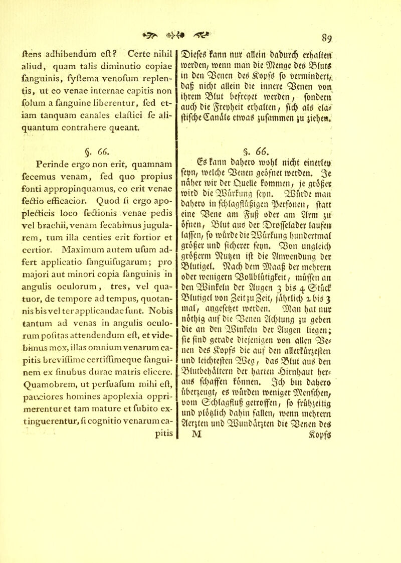 ^ #4# ^ ftens adhibendum eft? Certe nihil aliud, quam talis diminutio copiae fanguinis, fyllema venofum replen- tis, ut eo venae internae capitis non folum a fanguine liberentur, fed et- iam tanquam canales elaftici fe ali- quantum contrahere queant. §. 66. Perinde ergo non erit, quamnam fecemus venam, fed quo propius fonti appropinquamus, eo erit venae feftio efficacior. Quod fi ergo apo- pledlicis loco fe&ionis venae pedis vel brachii, venam fecabhnus jugula- rem, tum ilia centies erit fortior et certior. Maximum autem ufum ad- fert applicatio fanguifugarum ; pro majori aut minori copia fanguinis in angulis oculorum, très, vel qua- tuor, de tempore ad tempus, quotan- nisbisvel terapplicandaefunt. Nobis tantum ad venas in angulis oculo- rum pofitasattendendum eft, etvide- bknus mox, illas omnium venarum ca- pitis breviflime certiflimeque fangui- nem ex finubus durae matris elicere. Quamobrem, ut perfuafum mihi eft, pav.ciores homines apoplexia oppri- merenturet tam mature etfubito ex- tinguerentür, fi cognitio venarum ca- pitis 89 £>icfes Faun nun allein babureb erhalten werben, wenn man bie 9)?cnge bes 2Mut$ in ben Çfknen bes £opfs fo berminbert,; baj? nid)t allein bic innere ^enen bon il>rem Q31ut befreiet werben, fonbern aud) bie grepbett erhalten, ftcb als ela* jtifebe Candie etwas jufammen ju jiebett* §. 66. Cs fann bal>cro wû!)1 nicht einerlei» fcpn, welche ÇSenen geofnet werben. 3e naher wir ber Ouelle Fomnicn, je gtofes wirb bie (3BûrFung fcpn. ^Bûrbe man babero in fcblagfïtijngcn ^erfonen, fîatt eine ÇSene am $uj? ober am 2lrm ju ôfnen, QMut aus ber £)roffe(aber laufen (affen/ fo würbe bie SüoûrFung bunbertmal grôfer unb freierer fepn. Q$on unglcid) gr&jjcrm 9hiijen ift bie 21nwcnbung ber blutige!. Sftacb bem 5)îaa§ ber mebrern ober wenigem ÇôollblûtigFeit, muffen an ben <2Binfc(n ber klugen 3 bis 4 @tucF ^Mutige! bon B^djuBeit, jdbrlid) 1 bis 3 mal, angefe^et werben. Oftan bat nue notbig auf bic Çôencn Sldftung ju geben bie an tfim'CBinfeln bet klugen liegen; fie ftnb gerabe biejenigen bon allen Q$e* nen bcS i*opfs bic auf ben aüerfûrjejlen unb leidftejïen ‘Côeg, bas 2Mut aus ben QMutbel)d(tern ber barten «pirnbaut her« au$ fehaffen fonnen. 3d> bin babero überzeugt, es würben weniger 9)ïenfd)en, boni @d)(agfîuf getroffen, fo frubjeitig unb plofelid) babin fallen, wenn mebrern Slcrjten unb ‘Cßunbdrjten bie Q3encn bcs M £opf$