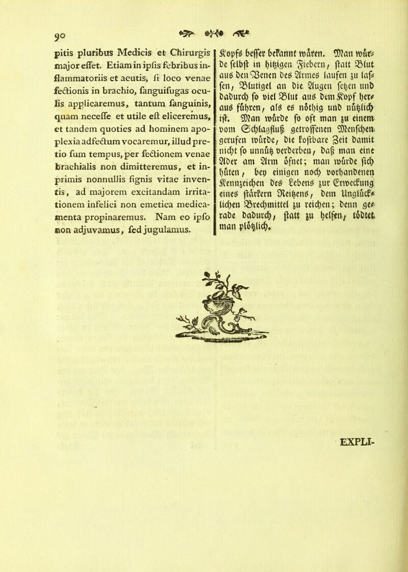 ÿo pitis pluribus Medicis et Chirurgis maj or effet. Etiam in ipfis febribus in- flammatoriis et acutis, ft loco venae fe&ionis in brachio, fanguifugas ocu- ïis applicaremus, tantum fanguinis, quam neceffe et utile eft eliceremus, et tandem quoties ad hominem apo- plexia adfe&um vocaremur, illud pre- tio fum tempus, per fe&ionem venae braehialis non dimitteremus, et in- primis nonnullis fignis vitae inven- îis, ad majorem excitandam irrita- tionem infelici non emetica médica- menta propinaremus. Nam eo ipfo sion adjuvamus, fed jugulamus. &'opf$ bejfer befannt waren, 9D?an mur# be felbjî in beigen fiebern, ftatt SB(ut aué benÇSenen beé 2frmeé laufen ju laf# fen, Blutigel an bie $lugen fe|en unb babureb fo Diel Q3(ut aus bemkopf ber# au$ fuhren, atè es nôtbtg unb nûhlidb ift. 9)?an würbe fo oft man jn einen* bom ©eftfagfluj* getroffenen 9)?enfcben> gerufen würbe, bie f oftbare Seit bamit nicht fo unnûfc oerberben, baft man eine 2lber am 2lrm ôfnct; man würbe ftdb buten, bep einigen noch oorbanbeneu $enn$eicben be$ Gebens jut ©jweefung eines ftârfern Üvei^enö, bem Unglucf# lieben Brechmittel ju reichen ; benn ge# rabe baburch, ffatt ju helfen, tobtet man plofclicb. EXPLI-