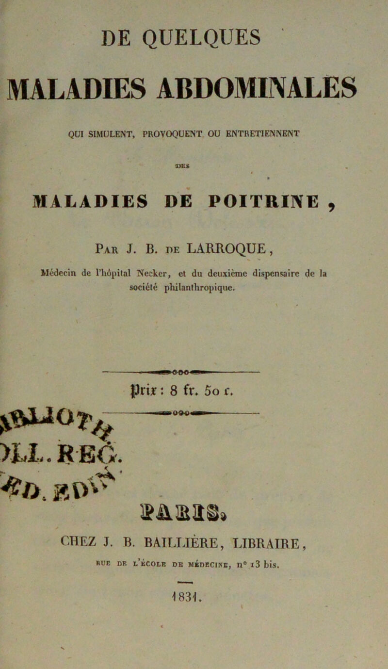 DE QUELQUES MALADIES ABDOMINALES QUI SIMULENT, PROVOQUENT OU ENTRETIENNENT ras MALADIES DE POITRINE , Par J. B. de LARROQUE, Médecin de l’hôpital Neckcr, et du deuxième dispensaire de la société philanthropique. jpri* : 8 fr. 5o i\ >LL. R EO. snmas» CHEZ J. B. BAILLIÈRE, LIBRAIRE, RUE DF. L’ÉCOLE DE MEDECINE, D° l3 bis. 4 483L