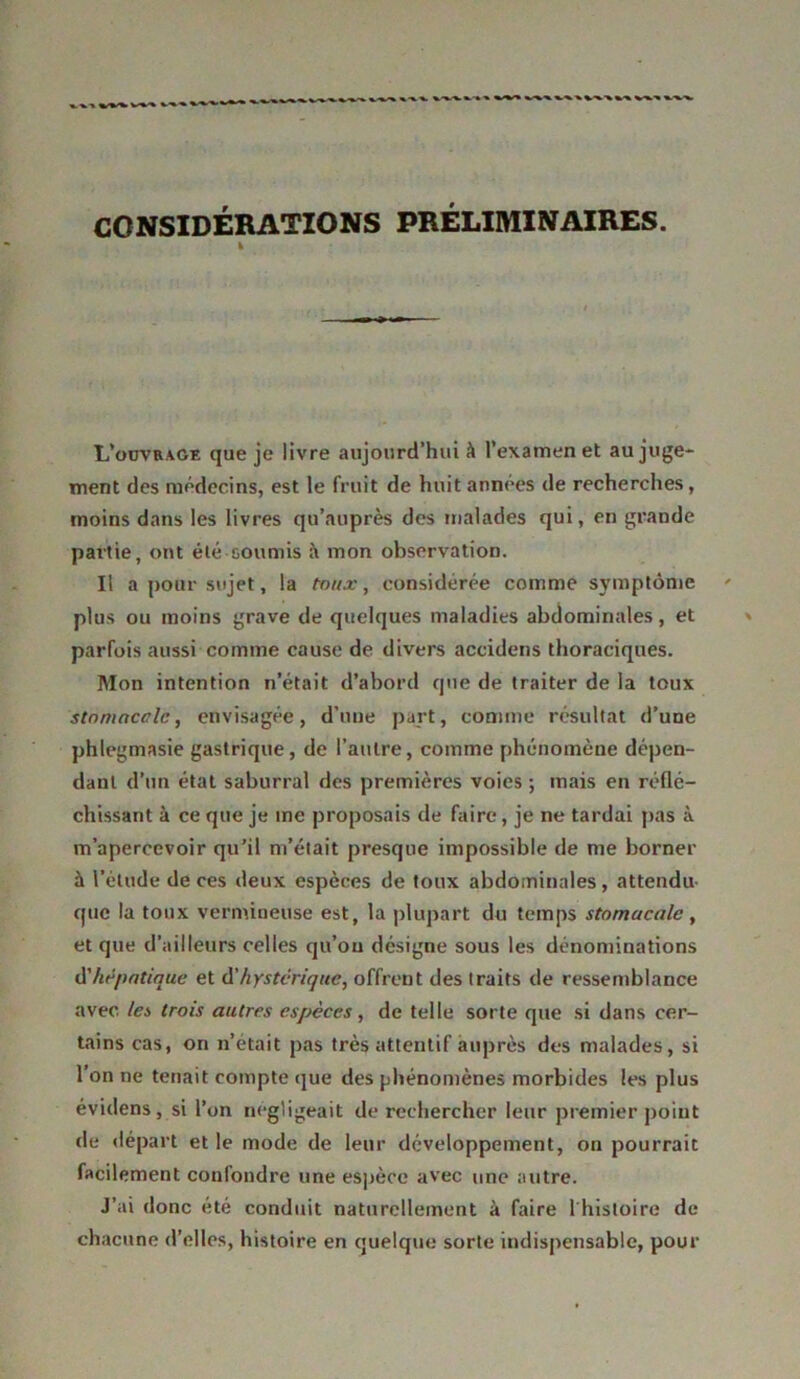 CONSIDÉRATIONS PRÉLIMINAIRES. % L’oüvrage que je livre aujourd’hui à l’examen et au juge- ment des médecins, est le fruit de huit années de recherches, moins dans les livres qu’auprès des malades qui, en grande partie, ont été soumis mon observation. Il a pour sujet, la toux, considérée comme symptôme plus ou moins grave de quelques maladies abdominales, et parfois aussi comme cause de divers accidens thoraciques. Mon intention n’était d’abord que de traiter de la toux stomacclc, envisagée, d’une part, comme résultat d’une phlegmasie gastrique, de l’autre, comme phénomène dépen- dant d’un état saburral des premières voies ; mais en réflé- chissant à ce que je me proposais de faire, je ne tardai pas à m’apercevoir qu’il m’était presque impossible de me borner à l’étude de ces deux espèces de toux abdominales , attendu que la toux vermineuse est, la plupart du temps stomacale, et que d’ailleurs celles qu’on désigne sous les dénominations d’hépatique et d'hystérique, offrent des traits de ressemblance avec les trois autres espèces, de telle sorte que si dans cer- tains cas, on n’était pas très attentif auprès des malades, si l’on ne tenait compte que des phénomènes morbides les plus évidens, si l’on négligeait de rechercher leur premier point de départ et le mode de leur développement, on pourrait facilement confondre une espèce avec une autre. J’ai donc été conduit naturellement à faire 1 histoire de chacune d’elles, histoire en quelque sorte indispensable, pour