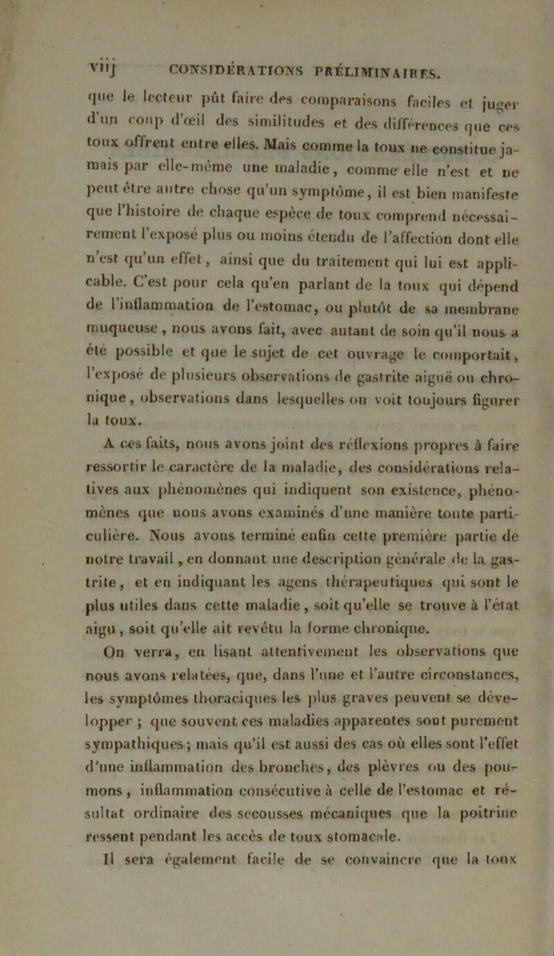 VIIJ CONSIDÉRATÏOTVS PRÉLIANN A IR ES. que le lecteur pût faire des comparaisons faciles et juger d’un coup d’œil des similitudes et des différences que ces toux oflrent entre elles. Mais comme la toux ne constitue ja- mais par elle-même une maladie, comme elle n’est et ne peut être autre chose qu’un symptôme, il est bien manifeste que l’histoire de chaque espèce de toux comprend nécessai- rement l’exposé plus ou moins étendu de l’affection dont elle n’est qu’un effet, ainsi que du traitement qui lui est appli- cable. C est pour cela qu’en parlant de la toux qui dépend de I inflammation de 1 estomac, ou plutôt de sa membrane muqueuse , nous avons fait, avec autant de soin qu’il nous a été possible et que le sujet de cet ouvrage le comportait, I exposé de plusieurs observations de gastrite aiguë ou chro- nique, observations dans lesquelles on voit toujours figurer la toux. A ces faits, nous avons joint des réflexions propres à faire ressortir le caractère de la maladie, des considérations rela- tives aux phénomènes qui indiquent son existence, phéno- mènes que nous avons examinés d’une manière toute parti- culière. Nous avons terminé enfin celte première partie de notre travail, en donnant une description générale de la gas- trite, et en indiquant les agens thérapeutiques qui sont le plus utiles dans cette maladie, soit qu’elle se trouve à l’état aigu , soit qu’elle ait revêtu la forme chronique. On verra, en lisant attentivement les observations que nous avons relatées, que, dans l’une et l’autre circonstances, les symptômes thoraciques les plus graves peuvent se déve- lopper ; que souvent ces maladies apparentes sout purement sympathiques ; mais qu’il est aussi des cas où elles sont l’effet d’une inflammation des bronches, des plèvres ou des pou- mons , inflammation consécutive à celle de l’estomac et ré- sultat ordinaire des secousses mécaniques que la poitrine ressent pendant les accès de toux stomacale. Il sera également facile de se convaincre que la toux