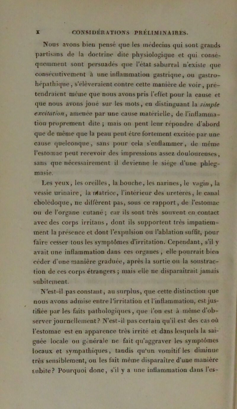 Nous avons bien pensé que les médecins qui sont grauds partisans de la doctrine dite physiologique et qui consé- quemment sont persuadés que l’état saburral n’existe que consécutivement à une inflammation gastrique, ou gastro- hépathique, s’élèveraient contre cette manière de voir, pré- tendraient même que nous avons pris l'effet pour la cause et que nous avons joué sur les mots, en distinguant la simple excitation, amenée par une cause matérielle, de l’inflamma- tion proprement dite ; mais on peut leur répondre d’abord que de même que la peau peut être fortement excitée par une cause quelconque, sans pour cela s’enflammer, de même l’estomac peut recevoir des impressions assez douloureuses, sans que nécessairement il devienne le siège d’une phleg- rnasie. Les yeux, les oreilles, la bouche, les narines, le vagin , la vessie urinaire, la rotatrice, l’intérieur des uretères, le canal cholédoque, ne diffèrent pas, sous ce rapport, de l’estomac ou de l’organe cutané; car ils sont très souvent en contact avec des corps irritans , dont ils supportent très impatiem- ment la présence et dont l’expulsion ou l’ablation suffit, pour faire cesser tous les symptômes d’irritation. Cependant, s’il y avait une inflammation dans ces organes , elle pourrait bien céder d’une manière graduée, après la sortie on la soustrac- tion de ces corps étrangers ; mais elle ne disparaîtrait jamais subitement. N’est-il pas constant, au surplus, que cette distinction que nous avons admise entre l’irritation et l'inflammation, est jus- tifiée par les faits pathologiques, que l’on est à même d’ob- server journellement? N’est-il pas certain qu’il est des cas où l’estomac est en apparence très irrité et dans lesquels la sai- gnée locale ou générale ne fait qu’aggraver les symptômes locaux et sympathiques, tandis qu’un vomitif les diminue très sensiblement, ou les fait même disparaître d’une manière subite? Pourquoi donc, s’il y a une inflammation dans l’es-