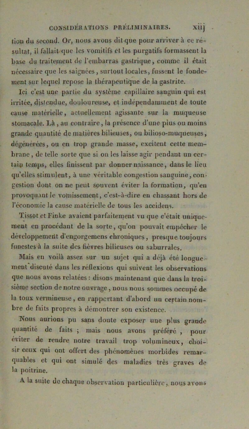 liou du second. Or, nous avons ditrjue pour arriver à ce ré- sulta!, il fallait que les vomitifs et les purgatifs formassent la base du traitement de l’embarras gastrique, comme il était nécessaire que les saignées, surtout locales, fussent le fonde- ment sur lequel repose la thérapeutique de la gastrite. Ici c’est une partie du système capillaire sanguin qui est irritée, distendue, douloureuse, et indépendamment de toute cause matérielle, actuellement agissante sur la muqueuse stomacale. Là , au contraire, la présence d’une plus ou moins grande quantité de matières bilieuses, ou bilioso-muqueuses, dégénérées, ou en trop grande masse, excitent cette mem- brane , de telle sorte que si on les laisse agir pendant un cer- tain temps, elles finissent par donner naissance, dans le lieu qu’elles stimulent, à une véritable congestion sanguine, con- gestion dont on ne peut souvent éviter la formation, qu’en provoquant le vomissement, c’est-à-dire en chassant hors de l’économie la cause matérielle de tous les accidens. Tissot et Finke avaient parfaitement vu que c’était unique- ment en procédant delà sorte, qu’on pouvait empêcher le développemerit d’engorgemens chroniques, presque toujours funestes à la suite des fièvres bilieuses ou saburrales. Mais en voilà assez sur un sujet qui a déjà été longue - ment discuté dans les réflexions qui suivent les observations que nous avons relatées : disons maintenant que dans la troi- sième section de notre ouvrage, nous nous sommes occupé de la toux vermineuse, en rapportant d’abord un certain nom- bre de faits propres à démontrer son existence. Nous aurions pu sans doute exposer une plus grande quantité de faits ; mais nous avons préféré , pour éviter de rendre notre travail trop volumineux, choi- sir ceux qui ont offert des phénomènes morbides remar- quables et qui ont simulé des maladies très graves de la poitrine. A la suite de chaque observation particulière, nous avons